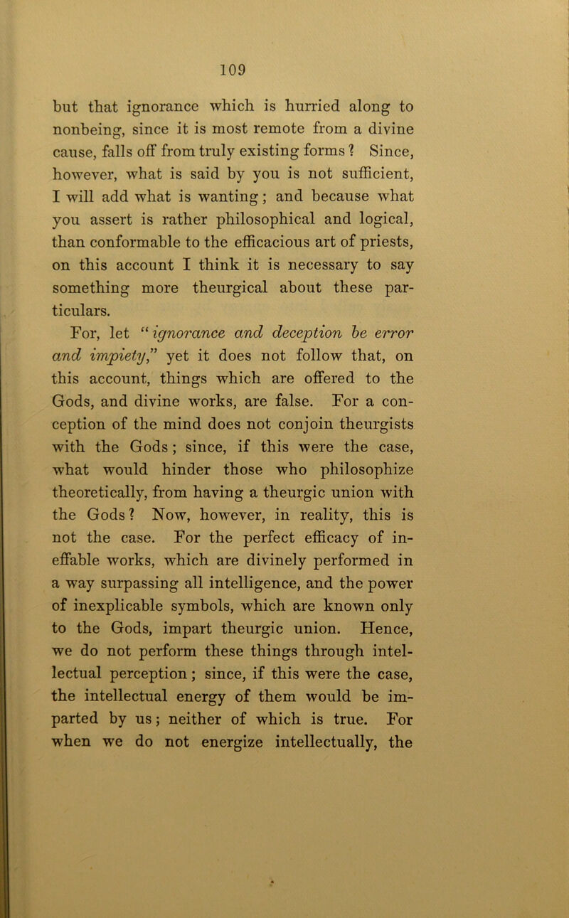 but that ignorance which is hurried along to nonbeing, since it is most remote from a divine cause, falls off from truly existing forms ? Since, however, what is said by you is not sufficient, I will add what is wanting; and because what you assert is rather philosophical and logical, than conformable to the efficacious art of priests, on this account I think it is necessary to say something more theurgical about these par- ticulars. For, let “ ignorance and deception he error and impiety’’ yet it does not follow that, on this account, things which are offered to the Gods, and divine works, are false. For a con- ception of the mind does not conjoin theurgists with the Gods; since, if this were the case, what would hinder those who philosophize theoretically, from having a theurgic union with the Gods? Now, however, in reality, this is not the case. For the perfect efficacy of in- effable works, which are divinely performed in a way surpassing all intelligence, and the power of inexplicable symbols, which are known only to the Gods, impart theurgic union. Hence, we do not perform these things through intel- lectual perception; since, if this were the case, the intellectual energy of them would be im- parted by us; neither of which is true. For when we do not energize intellectually, the