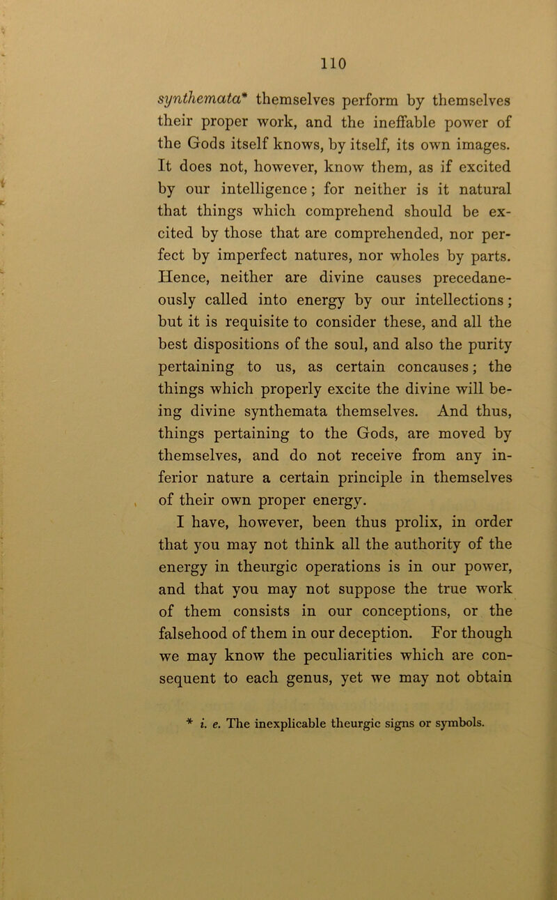 synthemata* themselves perform by themselves their proper work, and the ineffable power of the Gods itself knows, by itself, its own images. It does not, however, know them, as if excited by our intelligence; for neither is it natural that things which comprehend should be ex- cited by those that are comprehended, nor per- fect by imperfect natures, nor wholes by parts. Hence, neither are divine causes precedane- ously called into energy by our intellections; but it is requisite to consider these, and all the best dispositions of the soul, and also the purity pertaining to us, as certain concauses; the things which properly excite the divine will be- ing divine synthemata themselves. And thus, things pertaining to the Gods, are moved by themselves, and do not receive from any in- ferior nature a certain principle in themselves of their own proper energy. I have, however, been thus prolix, in order that you may not think all the authority of the energy in theurgic operations is in our power, and that you may not suppose the true work of them consists in our conceptions, or the falsehood of them in our deception. For though we may know the peculiarities which are con- sequent to each genus, yet we may not obtain i. e. The inexplicable theurgic signs or symbols.