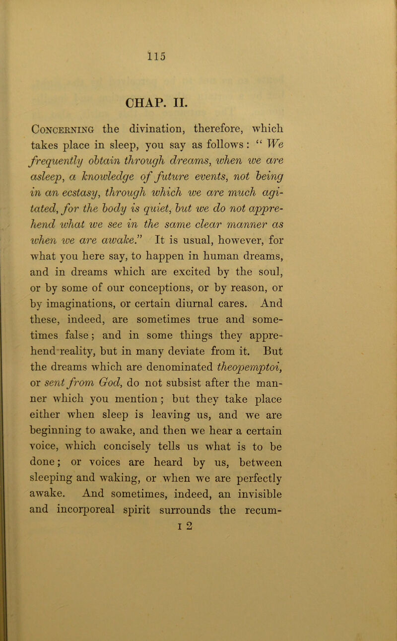 CHAP. II. CoNCEENiNG the divination, therefore, which takes place in sleep, you say as follows: “ We frequently obtain through dreams, when we are asleep, a knowledge of future events, not being in an ecstasy, through which we are much agi- tated, for the body is quiet, but we do not appre- hend what ive see in the same clear manner as when we are aivahe.” It is usual, however, for what you here say, to happen in human dreams, and in dreams which are excited by the soul, or by some of our conceptions, or by reason, or by imaginations, or certain diurnal cares. And these, indeed, are sometimes true and some- times false; and in some things they appre- hend reality, but in many deviate from it. But the dreams which are denominated theopemptoi, or sent from God, do not subsist after the man- ner which you mention; but they take place either when sleep is leaving us, and we are beginning to awake, and then we hear a certain voice, which concisely tells us what is to be done; or voices are heard by us, between sleeping and waking, or when we are perfectly awake. And sometimes, indeed, an invisible and incorporeal spirit surrounds the recum- I 2