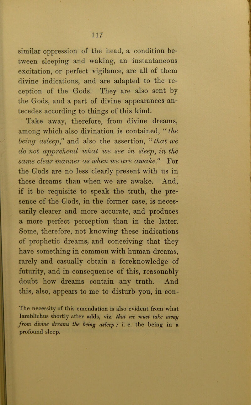 similar oppression of the head, a condition be- tween sleeping and waking, an instantaneous excitation, or perfect vigilance, are all of them divine indications, and are adapted to the re- ception of the Gods. They are also sent by the Gods, and a part of divine appearances an- tecedes according to things of this kind. Take away, therefore, from divine dreams, among which also divination is contained, “ the being asleep” and also the assertion, “ that we do not apprehend what we see in sleep, in the same clear manner as when we are awake” For the Gods are no less clearly present with us in these dreams than when we are awake. And, if it be requisite to speak the truth, the pre- sence of the Gods, in the former case, is neces- sarily clearer and more accurate, and produces a more perfect perception than in the latter. Some, therefore, not knowing these indications of prophetic dreams, and conceiving that they have something in common with human dreams, rarely and casually obtain a foreknowledge of futurity, and in consequence of this, reasonably doubt how dreams contain any truth. And this, also, appears to me to disturb you, in con- The necessity of this emendation is also evident from what lamblichus shortly after adds, viz. that we must take away from divine dreams the being asleep; i. e. the being in a profound sleep.