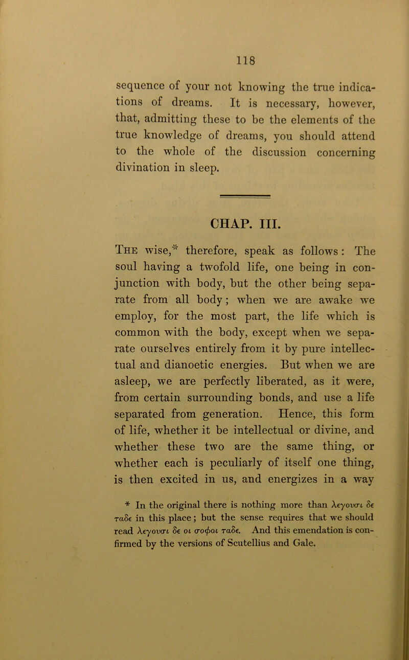 sequence of your not knowing the true indica- tions of dreams. It is necessary, however, that, admitting these to be the elements of the true knowledge of dreams, you should attend to the whole of the discussion concerning divination in sleep. CHAP. III. The wise,'^^ therefore, speak as follows : The soul having a twofold life, one being in con- junction with body, hut the other being sepa- rate from all body; when we are awake we employ, for the most part, the life which is common with the body, except when we sepa- rate ourselves entirely from it by pure intellec- tual and dianoetic energies. But when we are asleep, we are perfectly liberated, as it were, from certain surrounding bonds, and use a life separated from generation. Hence, this form of life, whether it be intellectual or divine, and whether these two are the same thing, or whether each is peculiarly of itself one thing, is then excited in us, and energizes in a way * In the original there is nothing more than Aeyovcrt 8e raSe in this place; but the sense requires that we should read Xeyova-t Se oi cro(f)oi raSe. And this emendation is con- firmed by the versions of Scutellius and Gale.