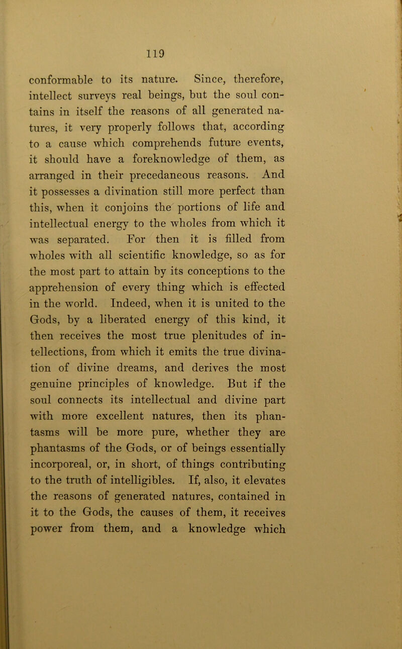 conformable to its nature. Since, therefore, intellect surveys real beings, but the soul con- tains in itself the reasons of all generated na- tures, it very properly follows that, according to a cause which comprehends future events, it should have a foreknowledge of them, as aiTanged in their precedaneous reasons. And it possesses a divination still more perfect than this, when it conjoins the portions of life and intellectual energy to the wholes from which it was separated. For then it is filled from wholes with all scientific knowledge, so as for the most part to attain by its conceptions to the apprehension of every thing which is effected in the world. Indeed, when it is united to the Gods, by a liberated energy of this kind, it then receives the most true plenitudes of in- tellections, from which it emits the true divina- tion of divine dreams, and derives the most genuine principles of knowledge. But if the soul connects its intellectual and divine part with more excellent natures, then its phan- tasms will be more pure, whether they are phantasms of the Gods, or of beings essentially incorporeal, or, in short, of things contributing to the truth of intelligibles. If, also, it elevates the reasons of generated natures, contained in it to the Gods, the causes of them, it receives power from them, and a knowledge which