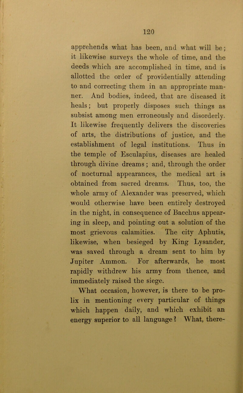 apprehends what has been, and what will be; it likewise surveys the whole of time, and the deeds which are accomplished in time, and is allotted the order of providentially attending to and correcting them in an appropriate man- ner. And bodies, indeed, that are diseased it heals; but properly disposes such things as subsist among men erroneously and disorderly. It likewise frequently delivers the discoveries of arts, the distributions of justice, and the establishment of legal institutions. Thus in the temple of Esculapius, diseases are healed through divine dreams; and, through the order of nocturnal appearances, the medical art is obtained from sacred dreams. Thus, too, the whole army of Alexander was preserved, which would otherwise have been entirely destroyed . in the night, in consequence of Bacchus appear- ing in sleep, and pointing out a solution of the most grievous calamities. The city Aphutis, likewise, when besieged by King Lysander, was saved through a dream sent to him by Jupiter Ammon. For afterwards, he most rapidly withdrew his army from thence, and immediately raised the siege. What occasion, however, is there to be pro- lix in mentioning every particular of things which happen daily, and which exhibit an energy superior to all language ? What, there-