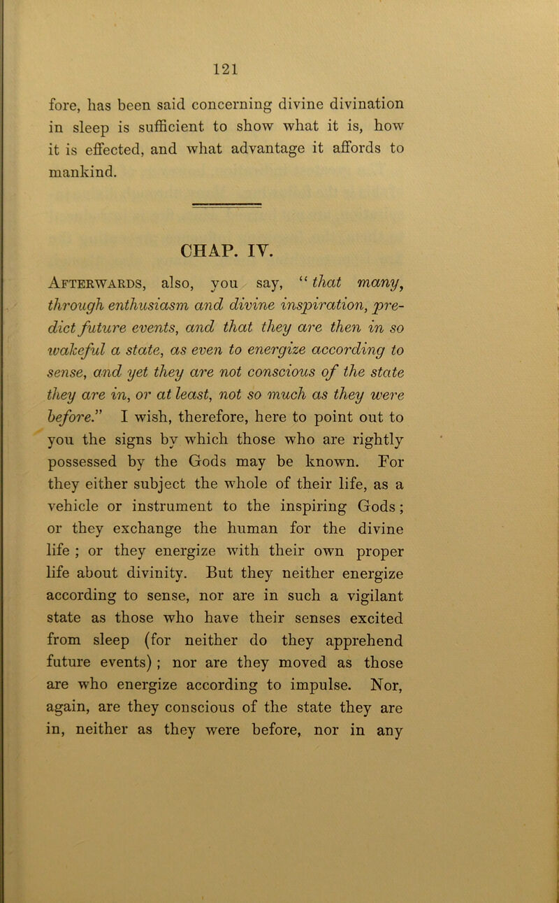 fore, has been said concerning divine divination in sleep is sufficient to show what it is, how it is effected, and what advantage it affords to mankind. CHAP. lY. Afterwards, also, you say, “ that many^ through enthusiasm and divine inspiration, pre- dict future events, and that they are then in so ivaheful a state, as even to energize according to sense, and yet they are not conscious of the state they are in, or at least, not so much as they were before” I wish, therefore, here to point out to yon the signs by which those who are rightly possessed by the Gods may be known. For they either subject the whole of their life, as a vehicle or instrument to the inspiring Gods; or they exchange the human for the divine life ; or they energize with their own proper life about divinity. But they neither energize according to sense, nor are in such a vigilant state as those who have their senses excited from sleep (for neither do they apprehend future events) ; nor are they moved as those are who energize according to impulse. Nor, again, are they conscious of the state they are in, neither as they were before, nor in any