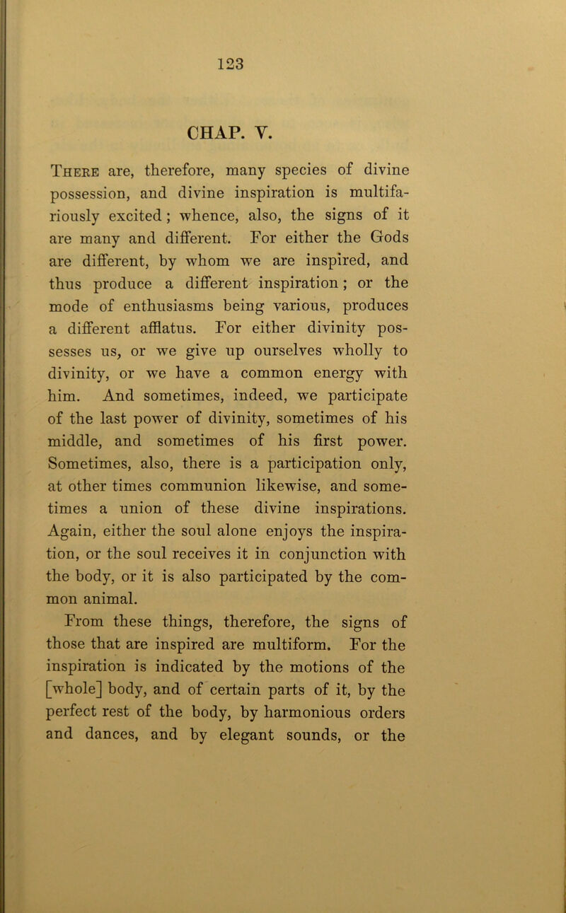 CHAP. Y. There are, therefore, many species of divine possession, and divine inspiration is multifa- riously excited; whence, also, the signs of it are many and different. For either the Gods are different, by whom we are inspired, and thus produce a different inspiration; or the mode of enthusiasms being various, produces a different afflatus. For either divinity pos- sesses us, or we give up ourselves wholly to divinity, or we have a common energy with him. And sometimes, indeed, we participate of the last power of divinity, sometimes of his middle, and sometimes of his first power. Sometimes, also, there is a participation only, at other times communion likewise, and some- times a union of these divine inspirations. Again, either the soul alone enjoys the inspira- tion, or the soul receives it in conjunction with the body, or it is also participated by the com- mon animal. From these things, therefore, the signs of those that are inspired are multiform. For the inspiration is indicated by the motions of the [whole] body, and of certain parts of it, by the perfect rest of the body, by harmonious orders and dances, and by elegant sounds, or the