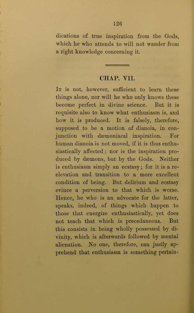 dications of true inspiration from the Gods, which he who attends to will not wander from a right knowledge concerning it. CHAP. Yll. It is not, however, sufficient to learn these things alone, nor will he who only knows these become perfect in divine science. But it is requisite also to know what enthusiasm is, and how it is produced. It is falsely, therefore, supposed to be a motion of dianoia, in con- junction with deemoniacal inspiration. Por human dianoia is not moved, if it is thus enthu- siastically affected ; nor is the inspiration pro- duced by daemons, but by the Gods. Neither is enthusiasm simply an ecstasy; for it is a re- elevation and transition to a more excellent condition of being. But delirium and ecstasy evince a perversion to that which is worse. Hence, he who is an advocate for the latter, speaks, indeed, of things which happen to those that energize enthusiastically, yet does not teach that which is precedaneous. But this consists in being wholly possessed by di- vinity, which is afterwards followed by mental alienation. No one, therefore, can justly ap- prehend that enthusiasm is something pertain-