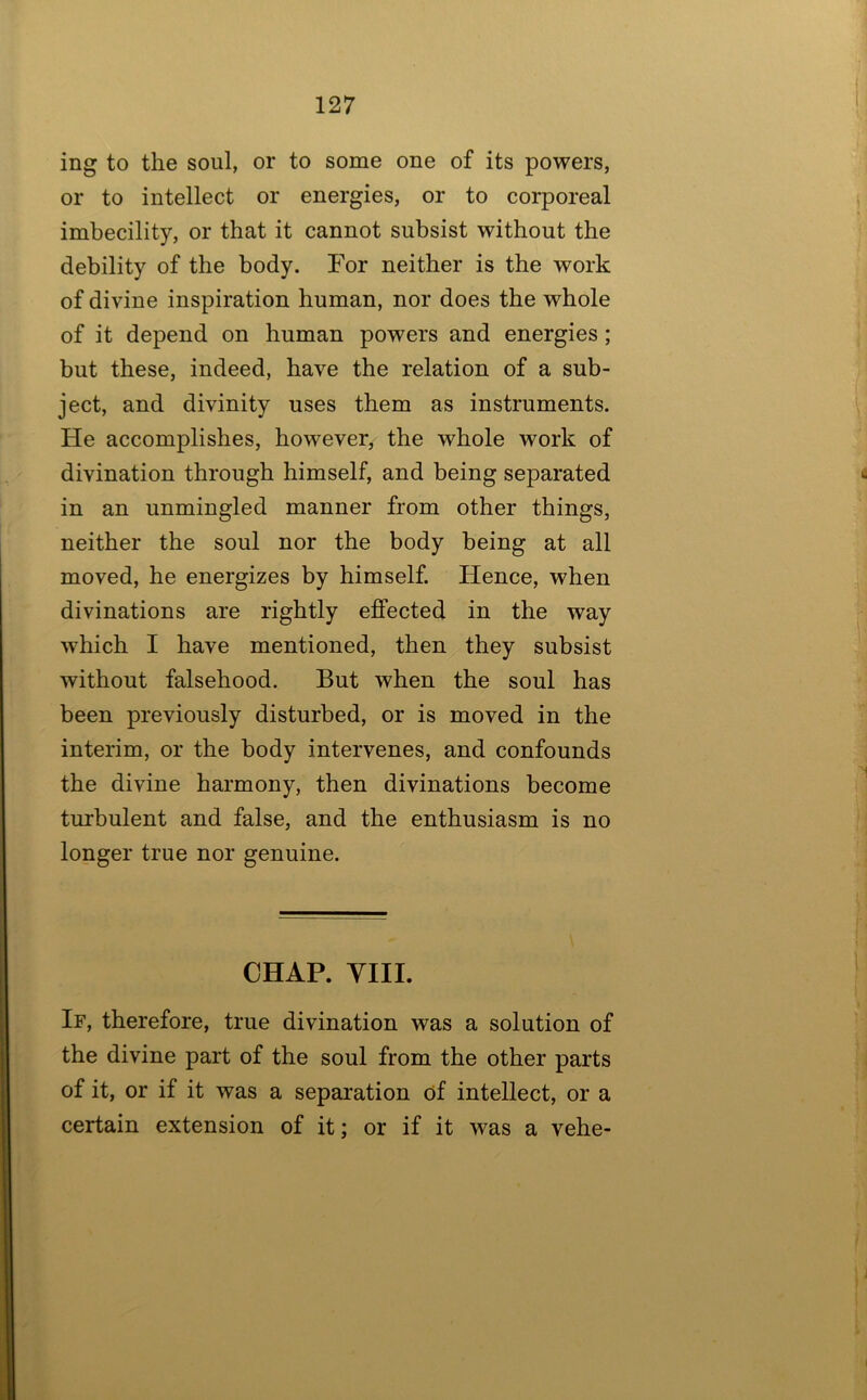 ing to the soul, or to some one of its powers, or to intellect or energies, or to corporeal imbecility, or that it cannot subsist without the debility of the body. For neither is the work of divine inspiration human, nor does the whole of it depend on human powers and energies; but these, indeed, have the relation of a sub- ject, and divinity uses them as instruments. He accomplishes, however, the whole work of divination through himself, and being separated in an unmingled manner from other things, neither the soul nor the body being at all moved, he energizes by himself. Hence, when divinations are rightly effected in the way which I have mentioned, then they subsist without falsehood. But when the soul has been previously disturbed, or is moved in the interim, or the body intervenes, and confounds the divine harmony, then divinations become turbulent and false, and the enthusiasm is no longer true nor genuine. CHAP. YIIL If, therefore, true divination was a solution of the divine part of the soul from the other parts of it, or if it was a separation of intellect, or a certain extension of it; or if it was a vehe-