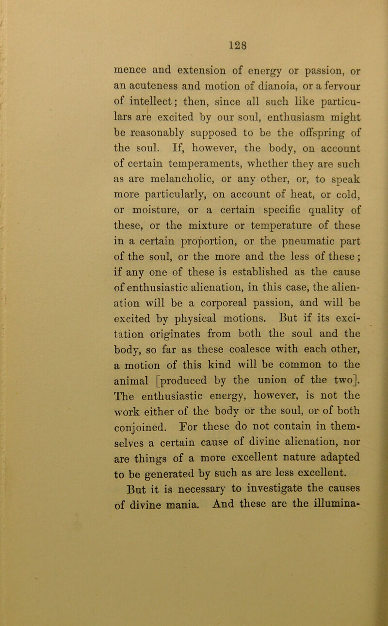 mence and extension of energy or passion, or an acuteness and motion of dianoia, or a fervour of intellect; then, since all such like particu- lars are excited by our soul, enthusiasm might be reasonably supposed to be the offspring of the soul. If, however, the body, on account of certain temperaments, whether they are such as are melancholic, or any other, or, to speak more particularly, on account of heat, or cold, or moisture, or a certain specific quality of these, or the mixture or temperature of these in a certain proportion, or the pneumatic part of the soul, or the more and the less of these; if any one of these is established as the cause of enthusiastic alienation, in this case, the alien- ation will be a corporeal passion, and will be excited by physical motions. But if its exci- tation originates from both the soul and the body, so far as these coalesce with each other, a motion of this kind will be common to the animal [produced by the union of the two]. The enthusiastic energy, however, is not the work either of the body or the soul, or of both conjoined. For these do not contain in them- selves a certain cause of divine alienation, nor are things of a more excellent nature adapted to be generated by such as are less excellent. But it is necessary to investigate the causes of divine mania. And these are the illumina- •3; /U.