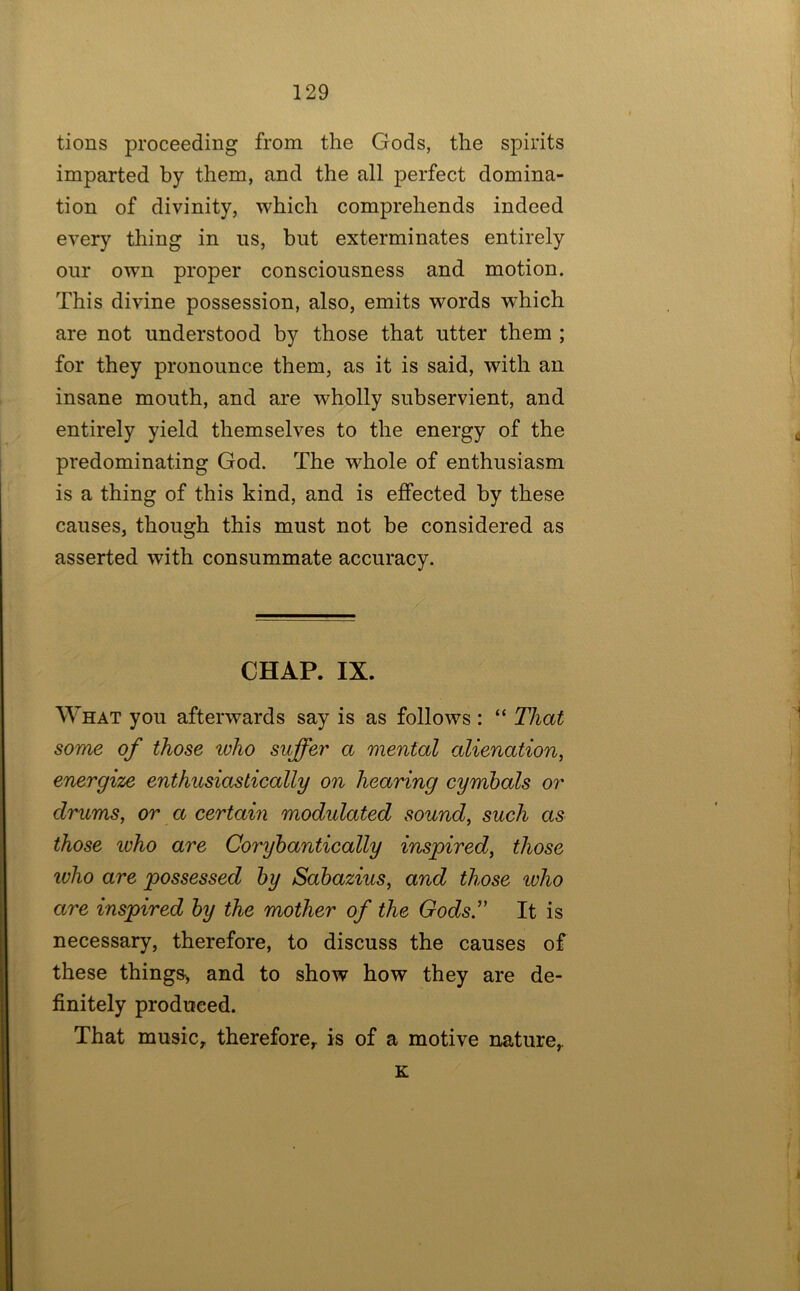 tions proceeding from the Gods, the spirits imparted by them, and the all perfect domina- tion of divinity, which comprehends indeed every thing in us, but exterminates entirely our own proper consciousness and motion. This divine possession, also, emits words which are not understood by those that utter them ; for they pronounce them, as it is said, with an insane mouth, and are wholly subservient, and entirely yield themselves to the energy of the predominating God. The whole of enthusiasm is a thing of this kind, and is effected by these causes, though this must not be considered as asserted with consummate accuracy. CHAP. IX. What you afterwards say is as follows: “ That some of those who suffer a mental alienation, energize enthusiastically on hearing cymhals or drums, or a certain modulated sound, such as those ivho are Coryhantically inspired, those who are possessed hy Sahazius, and those who are inspired hy the mother of the GodsT It is necessary, therefore, to discuss the causes of these things^ and to show how they are de- finitely produced. That music, therefore, is of a motive nature, K