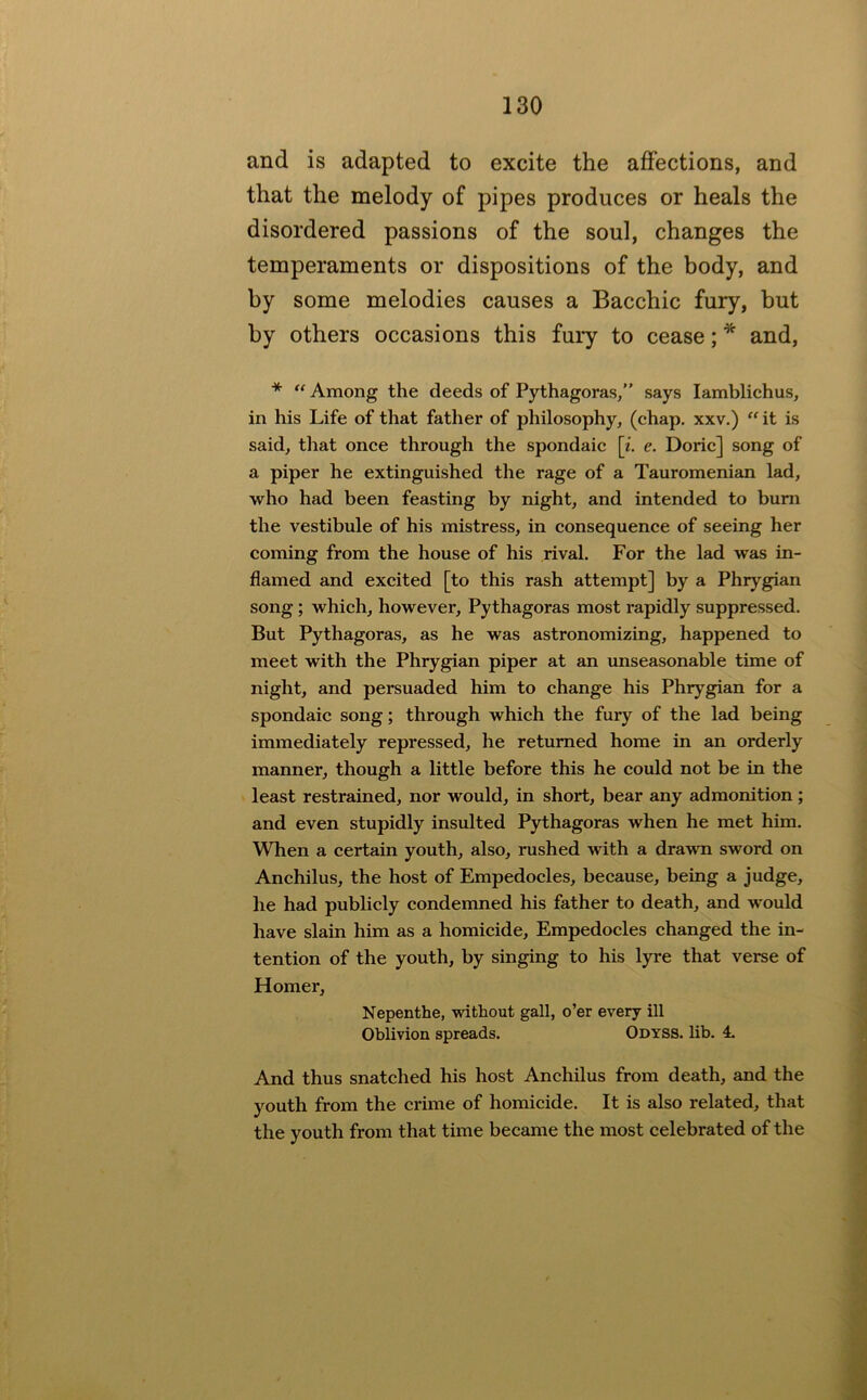 and is adapted to excite the affections, and that the melody of pipes produces or heals the disordered passions of the soul, changes the temperaments or dispositions of the body, and by some melodies causes a Bacchic fury, hut by others occasions this fury to cease; * and, * “ Among the deeds of Pythagoras,” says lamblichus, in his Life of that father of philosophy, (chap, xxv.) it is said, tliat once through the spondaic [z. e. Doric] song of a piper he extinguished the rage of a Tauromenian lad, who had been feasting by night, and intended to bum the vestibule of his mistress, in consequence of seeing her coming from the house of his rival. For the lad was in- flamed and excited [to this rash attempt] by a Phrygian song; which, however, Pythagoras most rapidly suppressed. But Pythagoras, as he was astronomizing, happened to meet with the Phrygian piper at an unseasonable time of night, and persuaded him to change his Phrygian for a spondaic song; through which the fury of the lad being immediately repressed, he returned home in an orderly manner, though a little before this he could not be in the least restrained, nor would, in short, bear any admonition; and even stupidly insulted Pythagoras when he met him. When a certain youth, also, rushed with a drawn sword on Anchilus, the host of Empedocles, because, being a judge, he had publicly condemned his father to death, and would have slain him as a homicide, Empedocles changed the in- tention of the youth, by singing to his lyre that verse of Homer, Nepenthe, without gall, o’er every ill Oblivion spreads. Odyss. lib. 4. And thus snatched his host Anchilus from death, and the youth from the crime of homicide. It is also related, that the youth from that time became the most celebrated of the