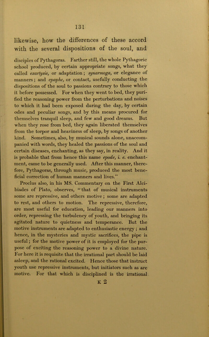 likewise, how the differences of these accord with the several dispositions of the soul, and disciples of Pythagoras. Farther still, the whole Pythagoric school produced, by certain appropriate songs, what they called exartysis, or adaptation; synarmoga, or elegance of manners; and epaphe, or contact, usefully conducting the dispositions of the soul to passions contrary to those which it before possessed. For when they went to bed, they puri- fied the reasoning power from the perturbations and noises to which it had been exposed during the day, by certain odes and peculiar songs, and by this means procured for themselves tranquil sleep, and few and good dreams. But when they rose from bed, they again liberated themselves from the torpor and heaviness of sleep, by songs of another kind. Sometimes, also, by musical sounds alone, imaccom- panied with words, they healed the passions of the soul and certain diseases, enchanting, as they say, in reality. And it is probable that from hence this name epode, i. e. enchant- ment, came to be generally used. After this manner, there- fore, Pythagoras, through music, produced the most bene- ficial correction of human manners and lives.” Proclus also, in his MS. Commentary on the First Alci- biades of Plato, observes, ^^that of musical instruments some are repressive, and others motive; some are adapted to rest, and others to motion. The repressive, therefore, are most useful for education, leading our manners into order, repressing the turbulency of youth, and bringing its agitated nature to quietness and temperance. But the motive instruments are adapted to enthusiastic energy; and hence, in the mysteries and mystic sacrifices, the pipe is useful; for the motive power of it is employed for the pur- pose of exciting the reasoning power to a divine nature. For here it is requisite that the irrational part should be laid asleep, and the rational excited. Hence those that instruct youth use repressive instruments, but initiators such as are motive. For that which is disciplined is the iiTational K 2