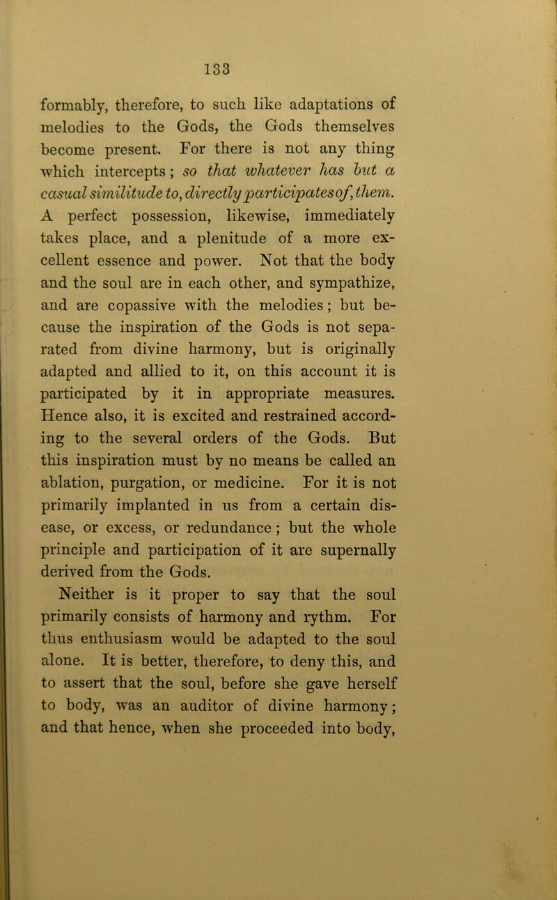 formably, therefore, to such like adaptations of melodies to the Gods, the Gods themselves become present. For there is not any thing which intercepts; so that whatever has hut a casual similitude to, directly participates of, them. A perfect possession, likewise, immediately takes place, and a plenitude of a more ex- cellent essence and power. Not that the body and the soul are in each other, and sympathize, and are copassive with the melodies; but be- cause the inspiration of the Gods is not sepa- rated from divine harmony, but is originally adapted and allied to it, on this account it is participated by it in appropriate measures. Hence also, it is excited and restrained accord- ing to the several orders of the Gods. But this inspiration must by no means be called an ablation, purgation, or medicine. For it is not primarily implanted in us from a certain dis- ease, or excess, or redundance; but the whole principle and participation of it are supernally derived from the Gods. Neither is it proper to say that the soul primarily consists of harmony and rythm. For thus enthusiasm would be adapted to the soul alone. It is better, therefore, to deny this, and to assert that the soul, before she gave herself to body, was an auditor of divine harmony; and that hence, when she proceeded into body.