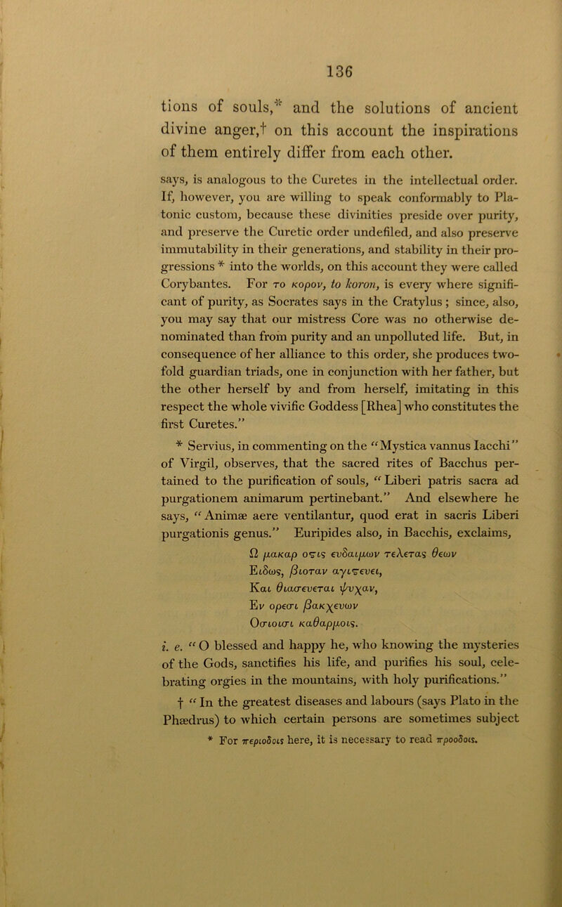 tions of souls,and the solutions of ancient divine anger,t on this account the inspirations of them entirely differ from each other. says, is analogous to the Curetes in the intellectual order. If, however, you are willing to speak conformably to Pla- tonic custom, because these divinities preside over purity, and preserve the Curetic order undefiled, and also presence immutability in their generations, and stability in their pro- gressions * into the worlds, on this account they were called Corybantes. For to Kopov, to horon, is every where signifi- cant of purity, as Socrates says in the Cratylus ; since, also, you may say that our mistress Core was no otherwise de- nominated than from purity and an unpolluted life. But, in consequence of her alliance to this order, she produces two- fold guardian triads, one in conjunction with her father, but the other herself by and from herself, imitating in this respect the whole vivific Goddess [Rhea] who constitutes the fii*st Curetes.” * Servius, in commenting on the '^Mystica vannus lacchi” of Virgil, observes, that the sacred rites of Bacchus per- tained to the purification of souls, “ Liberi patris sacra ad purgationem animarum pertinebant.” And elsewhere he says, “Animse aere ventilantur, quod erat in sacris Liberi purgationis genus.” Euripides also, in Bacchis, exclaims, 12 piaKap o^Ls €v8aip,(DV reXeras Oecov Ei8(os, fSiorav ayi'^evei, Kat diaa-everai xj^vyav, Ev opecrt jiaKyevoiv OcTLOLCTL Kadappuoi'i. i. e. “ O blessed and happy he, who knowing the mysteries of the Gods, sanctifies his life, and purifies his soul, cele- brating orgies in the mountains, with holy purifications.” t “ In the greatest diseases and labours (says Plato in the PhEcdrus) to which certain persons are sometimes subject *■ For irepLoSois here, it is necessary to read TrpooSois.