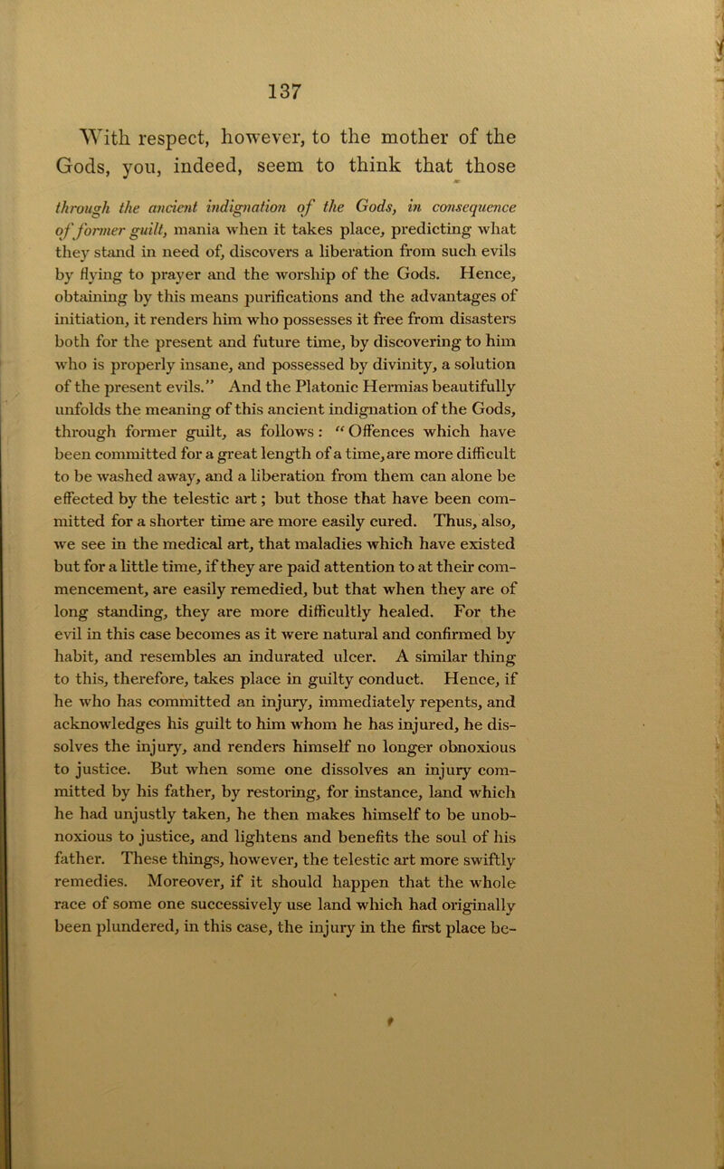 With respect, however, to the mother of the Gods, you, indeed, seem to think that those through the ancient indignation of the Gods, in consequence of former guilt, mania when it takes place, predicting what they stimd in need of, discovers a liberation from such evils by flying to prayer and the worship of the Gods. Hence, obtaining by this means purifications and the advantages of initiation, it renders him who possesses it free from disasters both for the present and future time, by discovering to him who is properly insane, and possessed by divinity, a solution of the present evils,” And the Platonic Hermias beautifully unfolds the meaning of this ancient indignation of the Gods, through former guilt, as follows: “ Oifences which have been committed for a great length of a time, are more difficult to be washed away, and a liberation from them can alone be effected by the telestic art; but those that have been com- mitted for a shorter time are more easily cured. Thus, also, we see in the medical art, that maladies which have existed but for a little time, if they are paid attention to at their com- mencement, are easily remedied, but that when they are of long standing, they are more difficultly healed. For the evil in this case becomes as it were natural and confirmed by habit, and resembles an indurated ulcer. A similar thing to this, therefore, takes place in guilty conduct. Hence, if he who has committed an injury, immediately repents, and acknowledges his guilt to him whom he has injured, he dis- solves the injury, and renders himself no longer obnoxious to justice. But when some one dissolves an injury com- mitted by his father, by restoring, for instance, land which he had unjustly taken, he then makes himself to be unob- noxious to justice, and lightens and benefits the soul of his father. These things, however, the telestic art more swiftly remedies. Moreover, if it should happen that the whole race of some one successively use land which had originally been plundered, in this case, the injury in the first place be- f