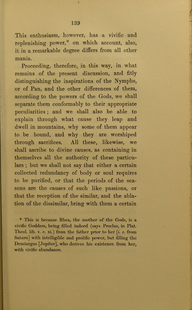 This enthusiasm, however, has a vivific and replenishing power,on which account, also, it in a remarkable degree differs from all other mania. Proceeding, therefore, in this way, in what remains of the present discussion, and fitly distinguishing the inspirations of the Nymphs, or of Pan, and the other differences of them, according to the powers of the Gods, we shall separate them conformably to their appropriate peculiarities; and we shall also be able to explain through what cause they leap and dwell in mountains, why some of them appear to be bound, and why they are worshiped through sacrifices. All these, likewise, we shall ascribe to divine causes, as containing in themselves all the authority of these particu- lars ; hut we shall not say that either a certain collected redundancy of body or soul requires to he purified, or that the periods of the sea- sons are the causes of such like passions, or that the reception of the similar, and the abla- tion of the dissimilar, bring with them a certain * This is because Rhea, the mother of the Gods, is a vivific Goddess, being filled indeed (says Proclus, in Plat. Theol. lib. v. c. xi.) from the father prior to her [z. e. from Saturn] with intelligible and prolific power, but filling the Demiurgus [Jupiter], who derives his existence from her, with vivific abundance.