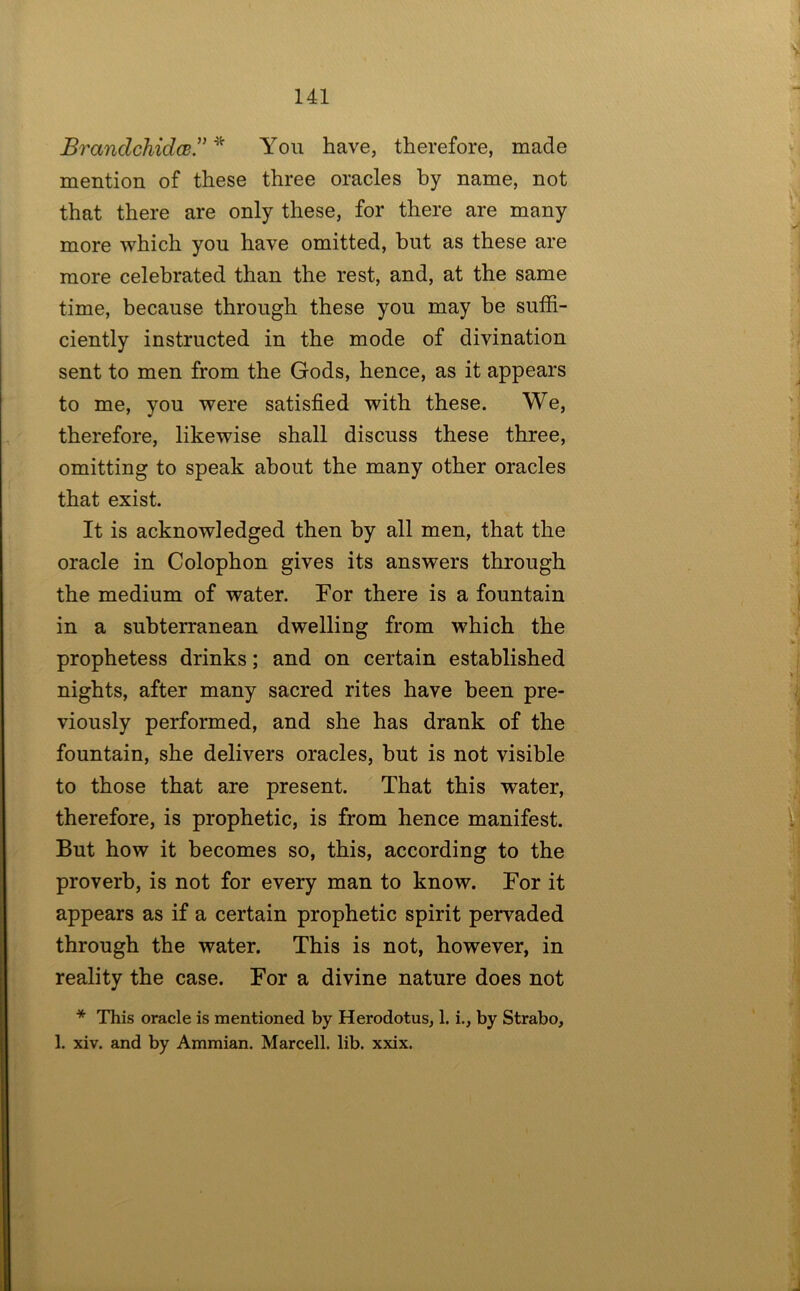 BrandchidcB” You have, therefore, made mention of these three oracles by name, not that there are only these, for there are many more which you have omitted, hut as these are more celebrated than the rest, and, at the same time, because through these you may he suffi- ciently instructed in the mode of divination sent to men from the Gods, hence, as it appears to me, you were satisfied with these. We, therefore, likewise shall discuss these three, omitting to speak about the many other oracles that exist. It is acknowledged then by all men, that the oracle in Colophon gives its answers through the medium of water. For there is a fountain in a subterranean dwelling from which the prophetess drinks; and on certain established nights, after many sacred rites have been pre- viously performed, and she has drank of the fountain, she delivers oracles, but is not visible to those that are present. That this water, therefore, is prophetic, is from hence manifest. But how it becomes so, this, according to the proverb, is not for every man to know. For it appears as if a certain prophetic spirit pervaded through the water. This is not, however, in reality the case. For a divine nature does not * This oracle is mentioned by Herodotus, 1. i., by Strabo, 1. xiv. and by Ammian. Marcell. lib. xxix.