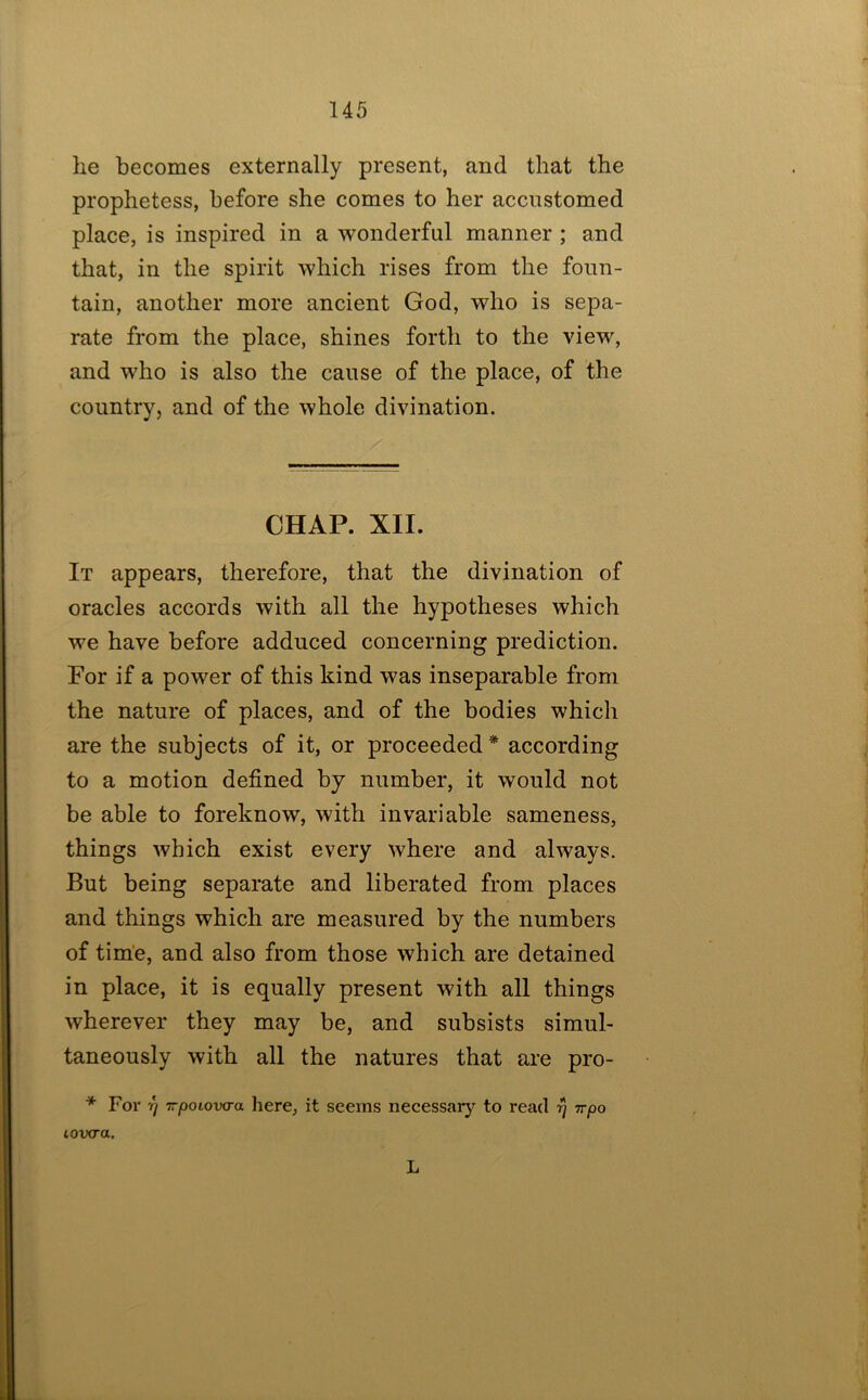 he becomes externally present, and that the prophetess, before she comes to her accustomed place, is inspired in a wonderful manner ; and that, in the spirit which rises from the foun- tain, another more ancient God, who is sepa- rate from the place, shines forth to the view, and who is also the cause of the place, of the countryj and of the whole divination. CHAP. XII. It appears, therefore, that the divination of oracles accords with all the hypotheses which we have before adduced concerning prediction. For if a power of this kind was inseparable from the nature of places, and of the bodies which are the subjects of it, or proceeded * according to a motion defined by number, it would not be able to foreknow, with invariable sameness, things which exist every where and always. But being separate and liberated from places and things which are measured by the numbers of tim’e, and also from those which are detained in place, it is equally present with all things wherever they may be, and subsists simul- taneously with all the natures that are pro- * For 17 Trpoiova-a here, it seems neeessaiy to read tt/do loixra, L