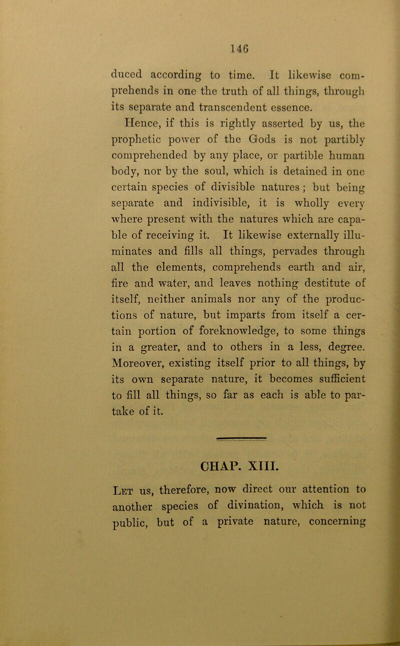 duced according to time. It likewise com- prehends in one the truth of all things, througli its separate and transcendent essence. Hence, if this is rightly asserted by us, the prophetic power of the Gods is not partibly comprehended by any place, or partible human body, nor by the soul, which is detained in one certain species of divisible natures ; but being separate and indivisible, it is wholly every where present with the natures which are capa- ble of receiving it. It likewise externally illu- minates and fills all things, pervades through all the elements, comprehends earth and air, fire and water, and leaves nothing destitute of itself, neither animals nor any of the produc- tions of nature, but imparts from itself a cer- tain portion of foreknowledge, to some things in a greater, and to others in a less, degree. Moreover, existing itself prior to all things, by its own separate nature, it becomes sufficient to fill all things, so far as each is able to par- take of it. CHAP. XIII. Let us, therefore, now direct our attention to another species of divination, which is not public, but of a private nature, concerning