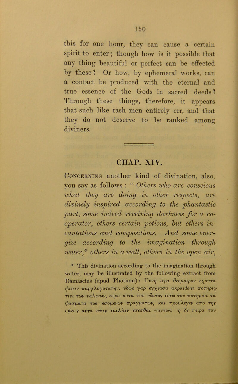 this for one liour, they can cause a certain spirit to enter ; though how is it possible that any thing beautiful or perfect can be effected by these ? Or how, by ephemeral works, can a contact be produced with the eternal and true essence of the Gods in sacred deeds ? Through these things, therefore, it appears that such like rash men entirely err, and that they do not deserve to be ranked among diviners. CHAP. XIY. Concerning another kind of divination, also, you say as follows : “ Others who are conscious what they are doing in other respects^ are divinely inspired according to the phantastic part, some indeed receiving darkness for a co- operator, others certain potions, hut others in cantations and compositions. And some ener- gize according to the imagination through water,' others in a wall, others in the open air, * This divination according to the imagination through water, may be illustrated by the following extract from Damascius (apud Photium) : te/Da OeojxoLpov e)^ov<Ta <f>vcTLV Trapq.XoyoTarr]v. vSmp yap ey^^eacra aKpaL<f>ve? TroTqpua Tivi Tiov vaXivcov, €0)pa Kara rov vSaros etcrco rov Tro'rqpiov ra cf)acrp,aTa tcuv ecrojuevcov -n-payp-aTiav, Kai TrpovXeyev airo rqs oi/'cws avra arrep ep^eXXev ecrec^at Travrm. r) 8e Treipa Tor