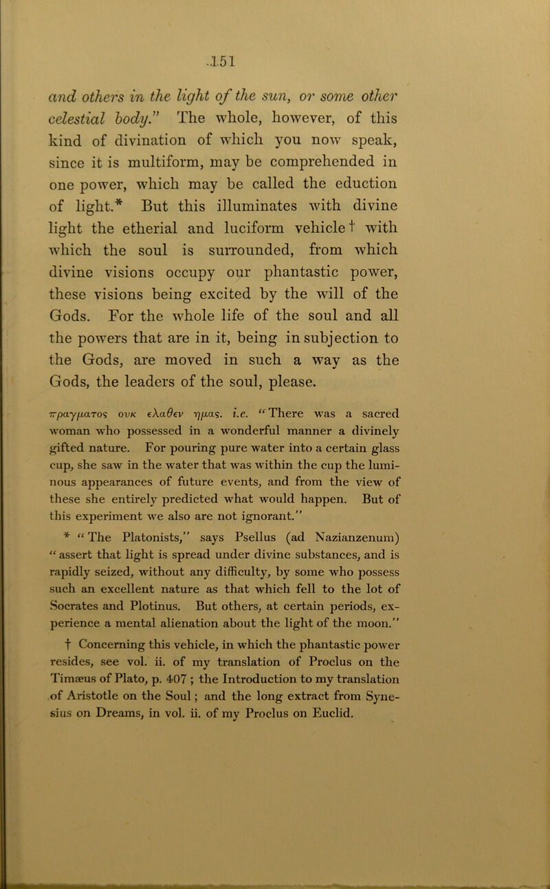 and others in the light of the sun, or some other celestial hodij” The whole, however, of this kind of divination of which you now speak, since it is multiform, may be comprehended in one power, which may be called the eduction of light.* But this illuminates with divine light the etherial and luciform vehicle t with which the soul is surrounded, from which divine visions occupy our phantastic power, these visions being excited by the will of the Gods. For the whole life of the soul and all the powers that are in it, being in subjection to the Gods, are moved in such a way as the Gods, the leaders of the soul, please. TrpayfxaTos ovk eXaOev r^/xas. i.e. There was a sacred woman who possessed in a wonderful manner a divinely gifted nature. For pouring pure water into a certain glass cup, she saw in the water that was within the cup the lumi- nous appearances of future events, and from the view of these she entirely predicted what would happen. But of this experiment we also are not ignorant.” *  The Platonists,” says Psellus (ad Nazianzenum)  assert that light is spread under divine substances, and is rapidly seized, without any difficulty, by some who possess such an excellent nature as that which fell to the lot of Socrates and Plotinus. But others, at certain periods, ex- perience a mental alienation about the light of the moon.” t Concerning this vehicle, in which the phantastic power resides, see vol. ii. of my translation of Proclus on the Timaeus of Plato, p. 407 ; the Introduction to my translation of Aristotle on the Soul; and the long extract from Syne- sius on Dreams, in vol. ii. of my Proclus on Euclid.