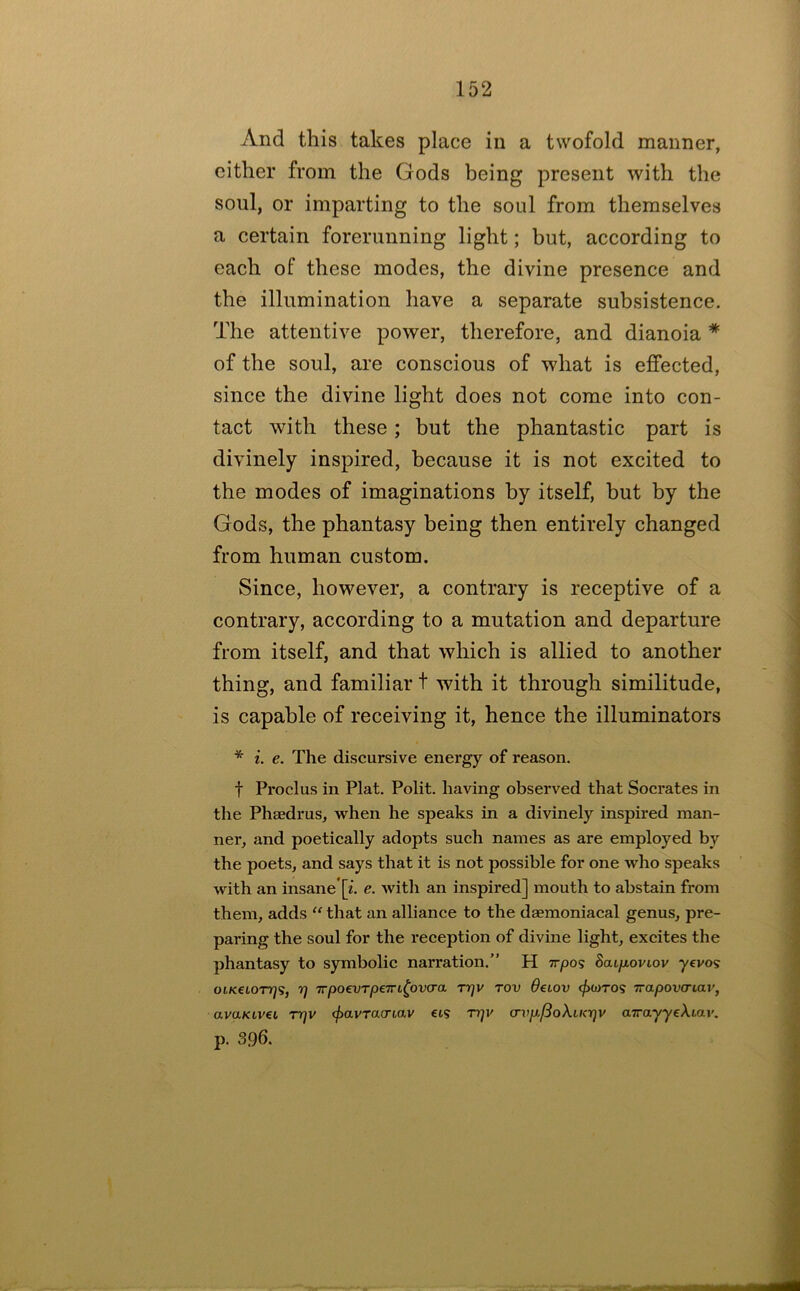 And this takes place in a twofold manner, either from the Gods being present with the soul, or imparting to the soul from themselves a certain forerunning light; but, according to each of these modes, the divine presence and the illumination have a separate subsistence. The attentive power, therefore, and dianoia * of the soul, are conscious of what is effected, since the divine light does not come into con- tact with these; but the phantastic part is divinely inspired, because it is not excited to the modes of imaginations by itself, but by the Gods, the phantasy being then entirely changed from human custom. Since, however, a contrary is receptive of a contrary, according to a mutation and departure from itself, and that which is allied to another thing, and familiar t with it through similitude, is capable of receiving it, hence the illuminators * i. e. The discursive energy of reason. t Proclus in Plat. Polit. having observed that Socrates in the Phaedrus, when he speaks in a divinely inspired man- ner, and poetically adopts such names as are employed by the poets, and says that it is not possible for one who speaks with an insane*[i. e. with an inspired] mouth to abstain from them, adds “ that an alliance to the daemoniacal genus, pre- paring the soul for the reception of divine light, excites the phantasy to symbolic narration.” H Trpos SaLfxoviov -yevos otKeioTTjs, rj TrpoevTpeTTt^ovcra T7]v rov deiov ^wtos Trapova-iav, avaKLvei rrjv (f>avTacriav eis rqv crvp/3oXucrjv airayyeXiav. p. 396.