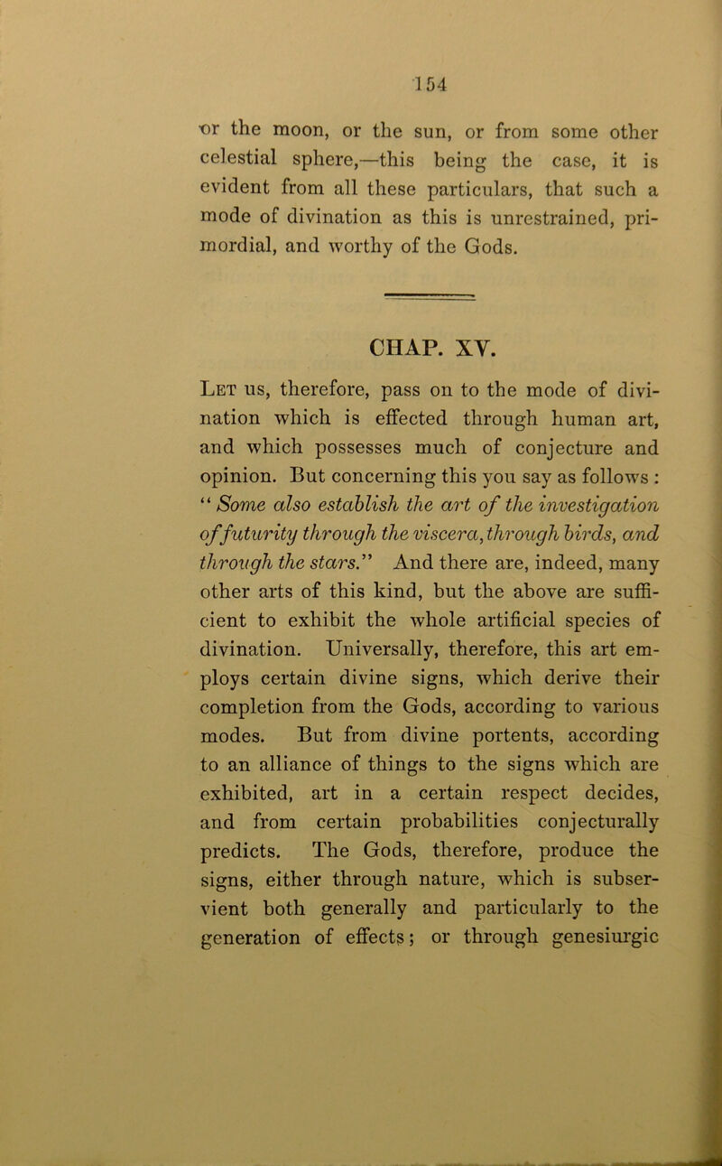 t)r the moon, or the sun, or from some other celestial sphere,—this being the case, it is evident from all these particulars, that such a mode of divination as this is unrestrained, pri- mordial, and worthy of the Gods. CHAP. XV. Let us, therefore, pass on to the mode of divi- nation which is effected through human art, and which possesses much of conjecture and opinion. But concerning this you say as follows : “ Some also establish the art of the investigation of futurity through the viscera, through birds, and through the stars.’’ And there are, indeed, many other arts of this kind, but the above are suffi- cient to exhibit the whole artificial species of divination. Universally, therefore, this art em- ploys certain divine signs, which derive their completion from the Gods, according to various modes. But from divine portents, according to an alliance of things to the signs which are exhibited, art in a certain respect decides, and from certain probabilities conjecturally predicts. The Gods, therefore, produce the signs, either through nature, which is subser- vient both generally and particularly to the generation of effects; or through genesiui'gic