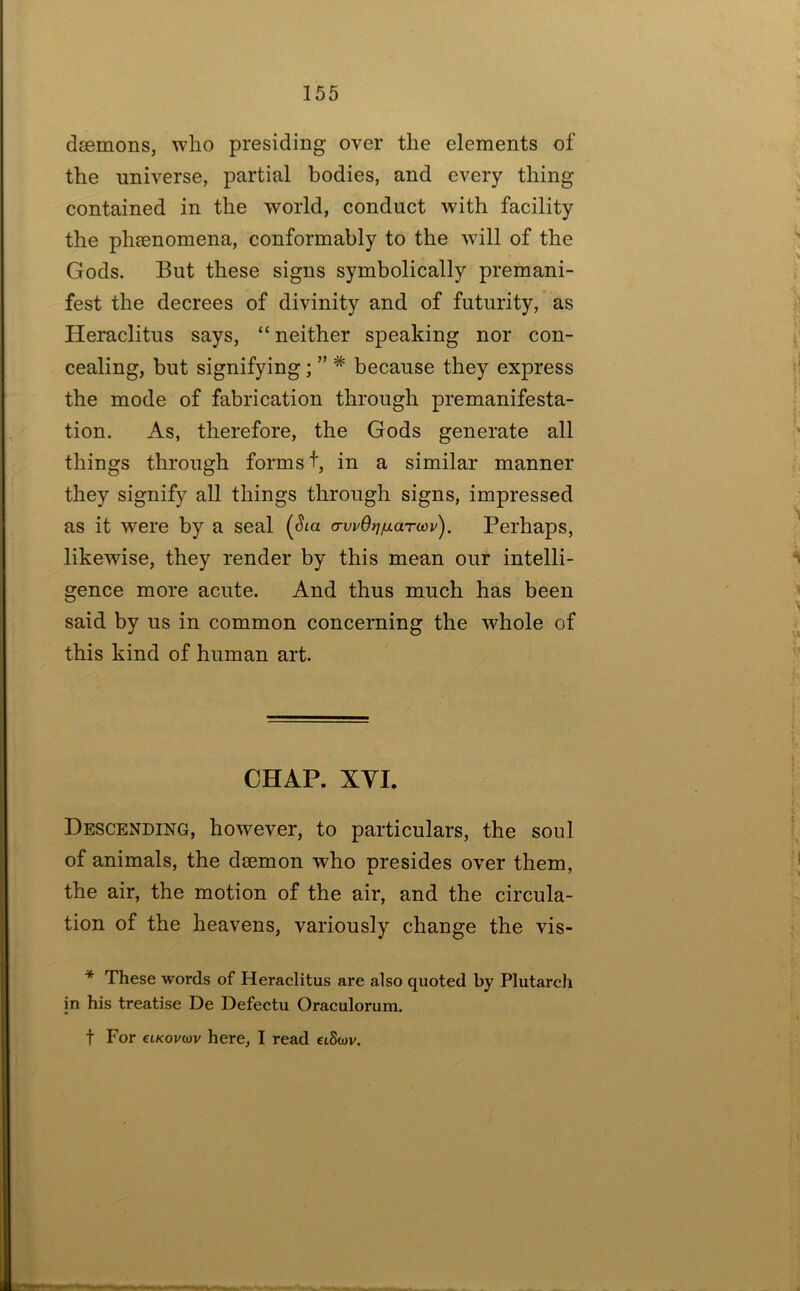 djemons, who presiding over the elements of the universe, partial bodies, and every thing contained in the world, conduct with facility the phaenomena, conformably to the will of the Gods. But these signs symbolically premani- fest the decrees of divinity and of futurity, as Heraclitus says, “ neither speaking nor con- cealing, but signifying; ” * because they express the mode of fabrication through premanifesta- tion. As, therefore, the Gods generate all things through forms t, in a similar manner they signify all things through signs, impressed as it were by a seal (Sia o-wOvAtarwj/). Perhaps, likewise, they render by this mean our intelli- gence more acute. And thus much has been said by us in common concerning the whole of this kind of human art. CHAP. XYI. Descending, however, to particulars, the soul of animals, the daemon who presides over them, the air, the motion of the air, and the circula- tion of the heavens, variously change the vis- * These words of Heraclitus are also quoted by Plutarch in his treatise De Defectu Oraculorum. t For €LKovu)v here, I read etSojv.