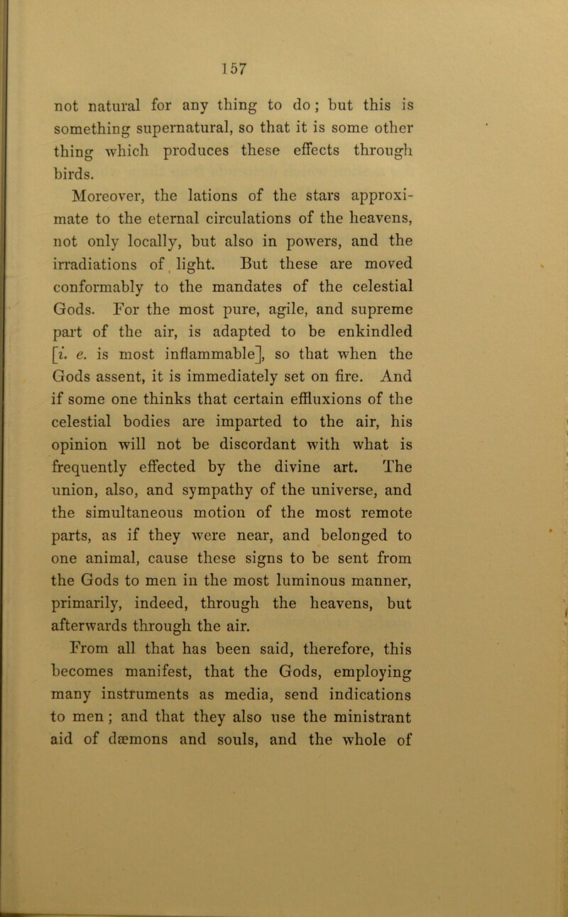 not natural for any thing to do; but this is something supernatural, so that it is some other thing which produces these effects through birds. Moreover, the lations of the stars approxi- mate to the eternal circulations of the heavens, not only locally, but also in powers, and the irradiations of, light. But these are moved conformably to the mandates of the celestial Gods. For the most pure, agile, and supreme part of the air, is adapted to be enkindled \i. e. is most inflammable], so that when the Gods assent, it is immediately set on fire. And if some one thinks that certain effluxions of the celestial bodies are imparted to the air, his opinion will not be discordant with what is frequently effected by the divine art. The union, also, and sympathy of the universe, and the simultaneous motion of the most remote parts, as if they were near, and belonged to one animal, cause these signs to be sent from the Gods to men in the most luminous manner, primarily, indeed, through the heavens, but afterwards through the air. From all that has been said, therefore, this becomes manifest, that the Gods, employing many instruments as media, send indications to men; and that they also use the ministrant aid of daemons and souls, and the whole of
