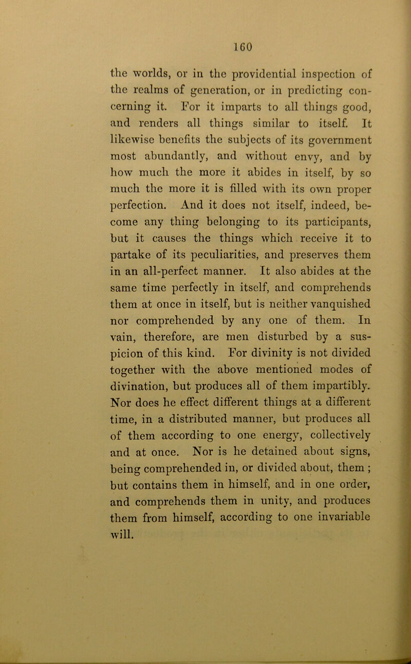 the worlds, or in the providential inspection of the realms of generation, or in predicting con- cerning it. For it imparts to all things good, and renders all things similar to itself. It likewise benefits the subjects of its government most abundantly, and without envy, and by how much the more it abides in itself, by so much the more it is filled with its own proper perfection. And it does not itself, indeed, be- come any thing belonging to its participants, but it causes the things which receive it to partake of its peculiarities, and preserves them in an all-perfect manner. It also abides at the same time perfectly in itself, and comprehends them at once in itself, but is neither vanquished nor comprehended by any one of them. In vain, therefore, are men disturbed by a sus- picion of this kind. For divinity is not divided together with the above mentioned modes of divination, but produces all of them impartibly. Nor does he effect different things at a different time, in a distributed manner, but produces all of them according to one energy, collectively and at once. Nor is he detained about signs, being comprehended in, or divided about, them ; but contains them in himself, and in one order, and comprehends them in unity, and produces them from himself, according to one invariable will.