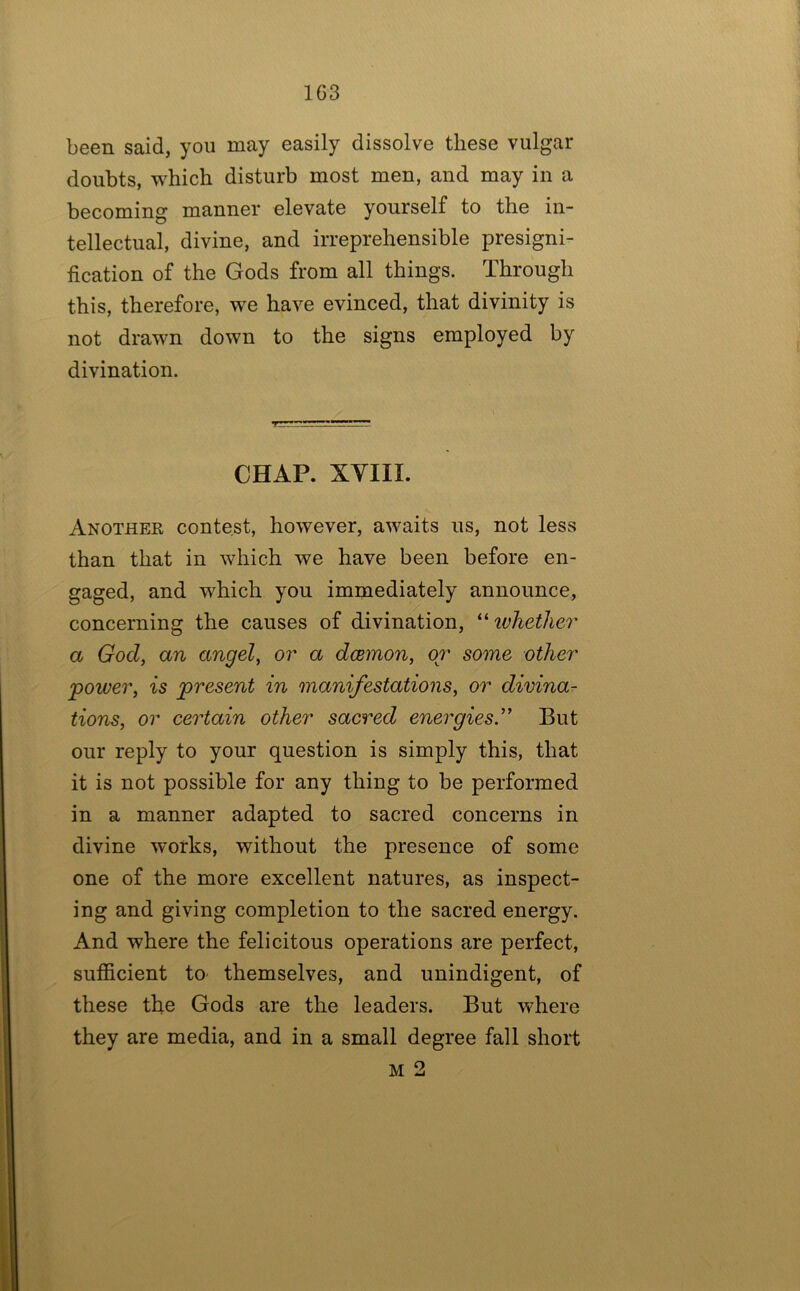 1G3 been said, you may easily dissolve these vulgar doubts, which disturb most men, and may in a becoming manner elevate yourself to the in- tellectual, divine, and irreprehensible presigni- fication of the Gods from all things. Through this, therefore, we have evinced, that divinity is not drawn down to the signs employed by divination. CHAP. XYIII. Another contest, however, awaits us, not less than that in which we have been before en- gaged, and which you immediately announce, concerning the causes of divination, ivhether a God, an angel, or a dcemon, or some other •power, is present in manifestations, or divina^ tions, or certain other sacred energies'’ But our reply to your question is simply this, that it is not possible for any thing to be performed in a manner adapted to sacred concerns in divine works, without the presence of some one of the more excellent natures, as inspect- ing and giving completion to the sacred energy. And where the felicitous operations are perfect, sufiicient to themselves, and unindigent, of these the Gods are the leaders. But where they are media, and in a small degree fall short M 2