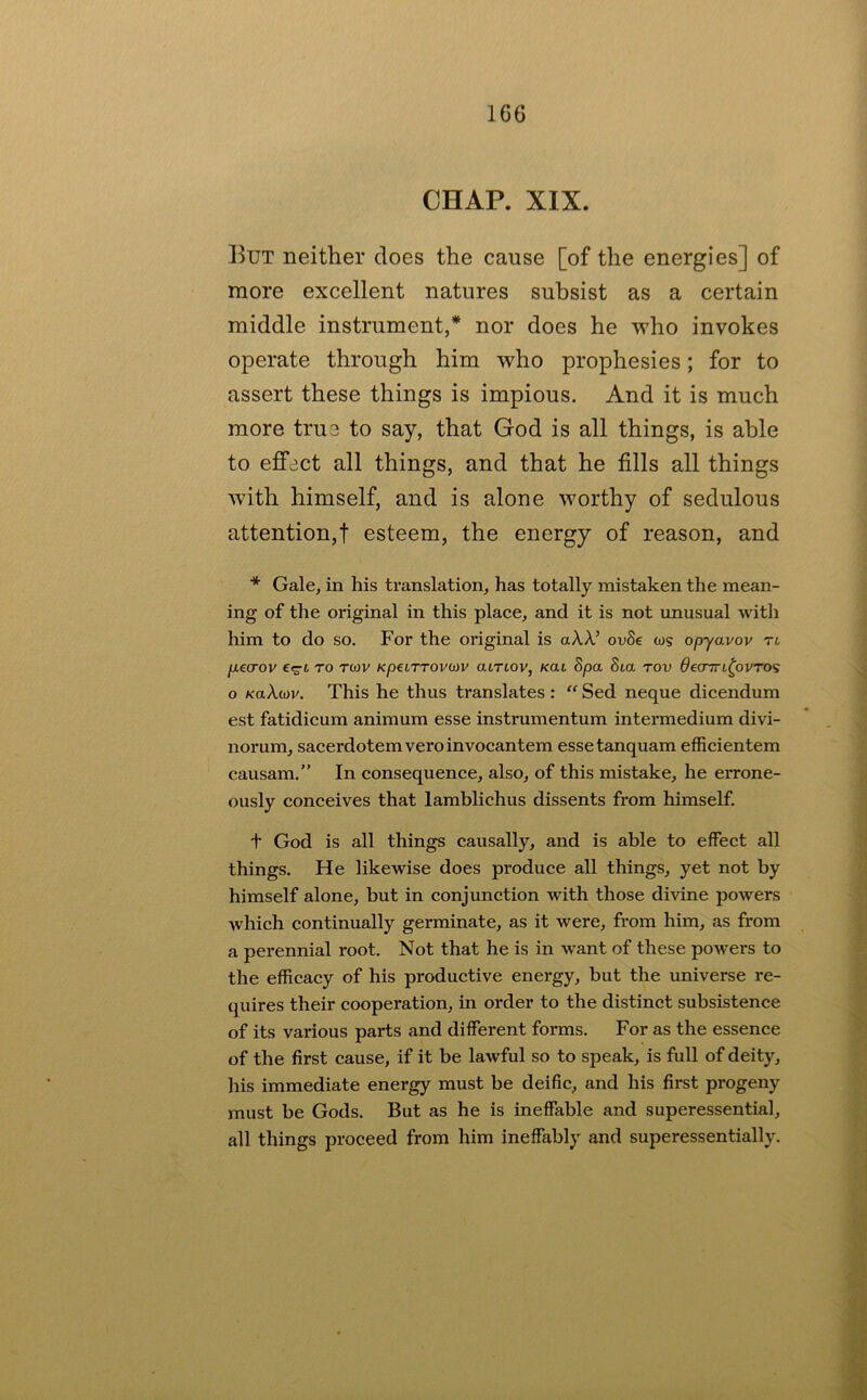 CHAP. XIX. But neither does the cause [of the energies] of more excellent natures subsist as a certain middle instrument,* nor does he who invokes operate through him who prophesies; for to assert these things is impious. And it is much more true to say, that God is all things, is able to effect all things, and that he fills all things with himself, and is alone worthy of sedulous attention,! esteem, the energy of reason, and * Gale, in his translation, has totally mistaken the mean- ing of the original in this place, and it is not unusual with him to do so. For the original is aA.X’ ovSe ws opyavov tl fjLGcrov TO twv Kpeirrovoiv atrLov, Kai Spa 8ta tov ^eoTri^ovTos o KaXoiv. This he thus translates : Sed neque dicendum est fatidicum animum esse instrumentum intermedium divi- norum, sacerdotemveroinvocantem essetanquam efficientem causam.” In consequence, also, of this mistake, he errone- ously conceives that lamblichus dissents from himself. t God is all things causally, and is able to effect all things. He likewise does produce all things, yet not by himself alone, but in conjunction with those divine powers which continually germinate, as it were, from him, as from a perennial root. Not that he is in want of these powers to the efficacy of his productive energy, but the universe re- quires their cooperation, in order to the distinct subsistence of its various parts and different forms. For as the essence of the first cause, if it be lawful so to speak, is full of deity, his immediate energy must be deific, and his first progeny must be Gods. But as he is ineffable and superessential, all things proceed from him ineffably and superessentially.