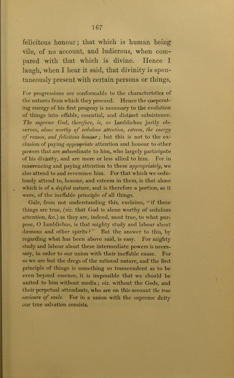 felicitous honour; that which is human being vile, of no account, and ludicrous, when com- pared with that which is divine. Hence I laugh, when I hear it said, that divinity is spon- taneously present with certain persons or things, F'or progressions are conformable to the characteristics of the natures from which they proceed. Hence the cooperat- ing energy of his first progeny is necessary to the evolution of tilings into effable, essential, and distinct subsistence. The supreme God, therefore, is, as lamblichus justly ob- serves, alone worthy of sedulous attention, esteem, the energy o f reason, and felicitous honour; but this is not to the ex- clusion of paying appropriate attention and honour to other powers that are subordinate to him, who largely participate of his divinity, and are more or less allied to him. For in reverencing and paying attention to these appropnately, we also attend to and reverence him. For that which we sedu- lously attend to, honour, and esteem in them, is that alone which is of a deified nature, and is therefore a portion, as it were, of the ineffable principle of all things. Gale, from not understanding this, exclaims, “if these things are true, (viz. that God is alone worthy of sedulous attention, &c.) as they are, indeed, most true, to what pur- pose, O lamblichus, is that mighty study and labour about daemons and other spirits } ” But the answer to this, by regarding what has been above said, is easy. For mighty study and labour about these intermediate powers is neces- sary, in order to our union with their ineffable cause. For as we are but the dregs of the rational nature, and the first principle of things is something so transcendent as to be even beyond essence, it is impossible that we should be united to him without media; viz. without the Gods, and their perpetual attendants, who are on this account the true saviours of soids. For in a union with the supreme deity our true salvation consists.