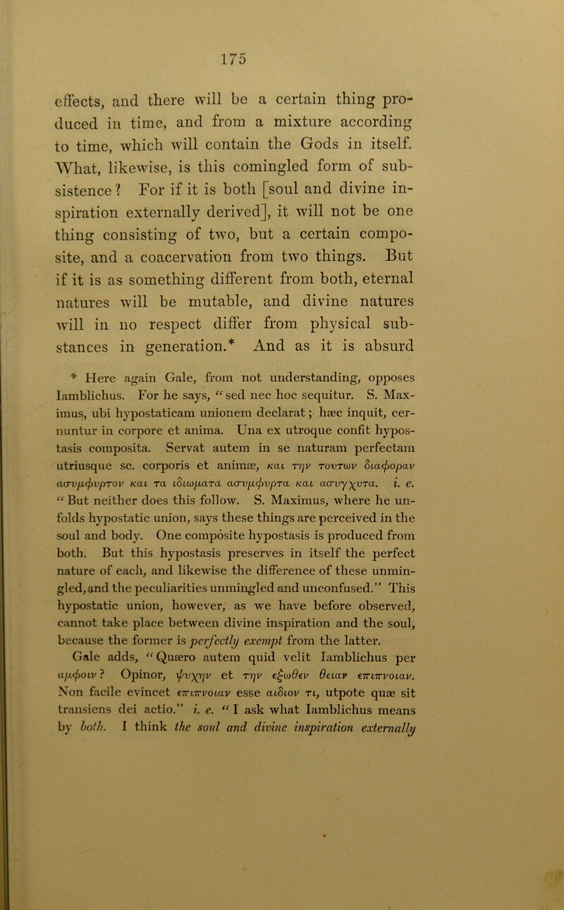 effects, and there will be a certain thing pro- duced in time, and from a mixture according to time, which will contain the Gods in itself. What, likewise, is this comingled form of sub- sistence ? For if it is both [soul and divine in- spiration externally derived], it will not be one thing consisting of two, but a certain compo- site, and a coacervatinn from two things. But if it is as something different from both, eternal natures will be mutable, and divine natures will in no respect differ from physical sub- stances in generation.* And as it is absurd Here again Gale, from not understanding, opposes lamblichus. For he says, “ sed nee hoc sequitur. S. Max- imus, ubi hypostaticam unionem declarat; haec inquit, cer- nuntur in corpore et anima, Una ex utroque confit hypos- tasis composita. Servat autem in se naturam perfectam utriusque sc. corporis et animee, nai ry]v tovtiov Suacfiopav a(Tvp.(f)vpTov Kai xa iStw/xara acrvpcfivpTa /cat aarvy^^yra. {. e. “ But neither does this follow. S. Maximus, where he un- folds hypostatic union, says these things are perceived in the soul and body. One composite hypostasis is produced from both. But this hypostasis preserves in itself the perfect nature of each, and likewise the difference of these unmin- gled, and the peculiarities unmingled and unconfused.” This hypostatic union, however, as we have before observed, cannot take place between divine inspiration and the soul, because the former is perfectly exempt from the latter. Gale adds, “ Qusero autem quid velit lamblichus per ap(f)OLV ? Opinor, ^v)(r}v et Trjv detav eTnirvoiav. Non facile evincet eTmrvoiav esse atStov tl, utpote quae sit transiens dei actio.” i. e. “ I ask what lamblichus means by hoik. I think the soul and divine inspiratio7i externally