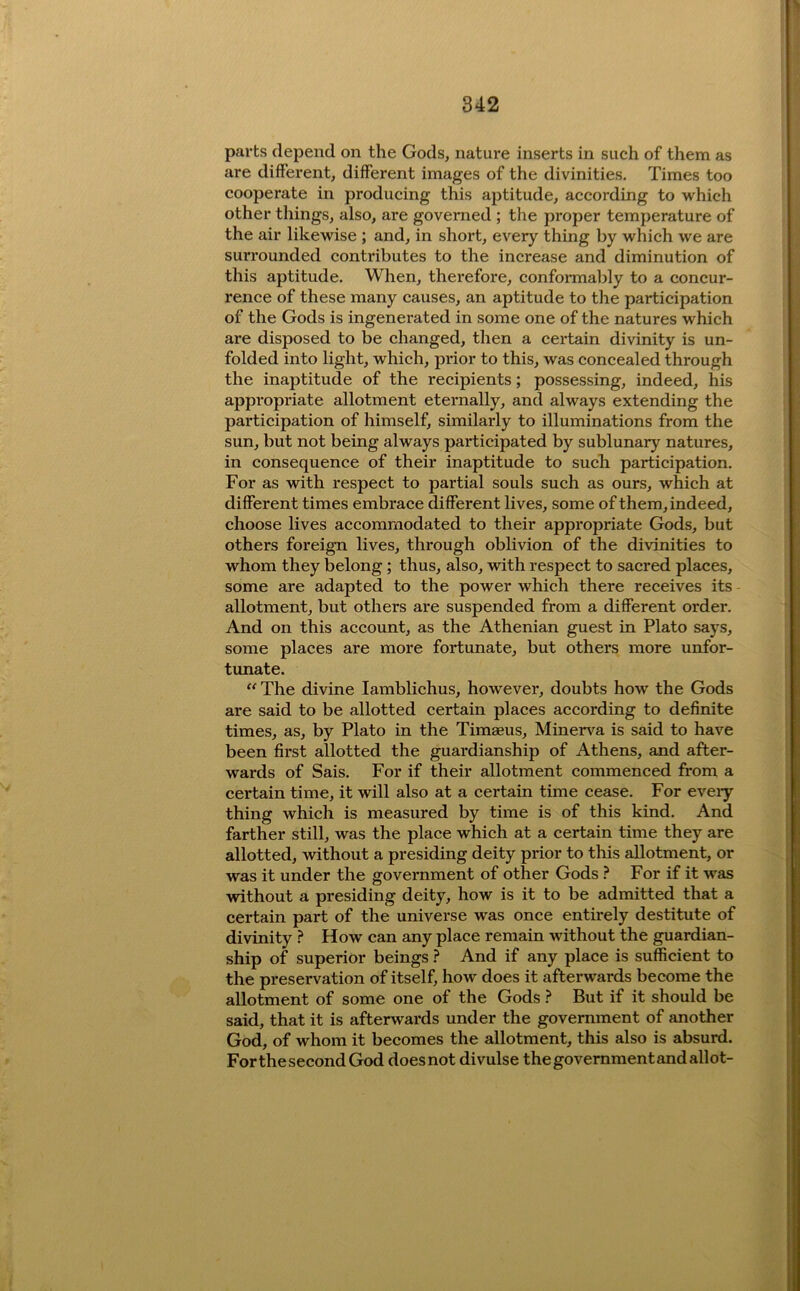 parts depend on the Gods, nature inserts in such of them as are different, different images of the divinities. Times too cooperate in producing this aptitude, according to which other things, also, are governed ; the proper temperature of the air likewise ; and, in short, every thing by which we are surrounded contributes to the increase and diminution of this aptitude. When, therefore, conformably to a concur- rence of these many causes, an aptitude to the participation of the Gods is ingenerated in some one of the natures which are disposed to be changed, then a certain divinity is un- folded into light, which, prior to this, was concealed through the inaptitude of the recipients; possessing, indeed, his appropriate allotment eternally, and always extending the participation of himself, similarly to illuminations from the sun, but not being always participated by sublunary natures, in consequence of their inaptitude to sucli participation. For as with respect to partial souls such as ours, which at different times embrace different lives, some of them, indeed, choose lives accommodated to their appropriate Gods, but others foreign lives, through oblivion of the divinities to whom they belong; thus, also, with respect to sacred places, some are adapted to the power which there receives its - allotment, but others are suspended from a different order. And on this account, as the Athenian guest in Plato says, some places are more fortunate, but others more unfor- tunate.  The divine lamblichus, however, doubts how the Gods are said to be allotted certain places according to definite times, as, by Plato in the Timaeus, Minerva is said to have been first allotted the guardianship of Athens, and after- wards of Sais. For if their allotment commenced from a certain time, it will also at a certain time cease. For eveiy thing which is measured by time is of this kind. And farther still, was the place which at a certain time they are allotted, without a presiding deity prior to this allotment, or was it under the government of other Gods ? For if it was without a presiding deity, how is it to be admitted that a certain part of the universe was once entirely destitute of divinity ? How can any place remain without the guardian- ship of superior beings ? And if any place is sufficient to the preservation of itself, how does it afterwards become the allotment of some one of the Gods } But if it should be said, that it is afterwards under the government of another God, of whom it becomes the allotment, this also is absurd. Forthe second God doesnot divulse the government and allot-