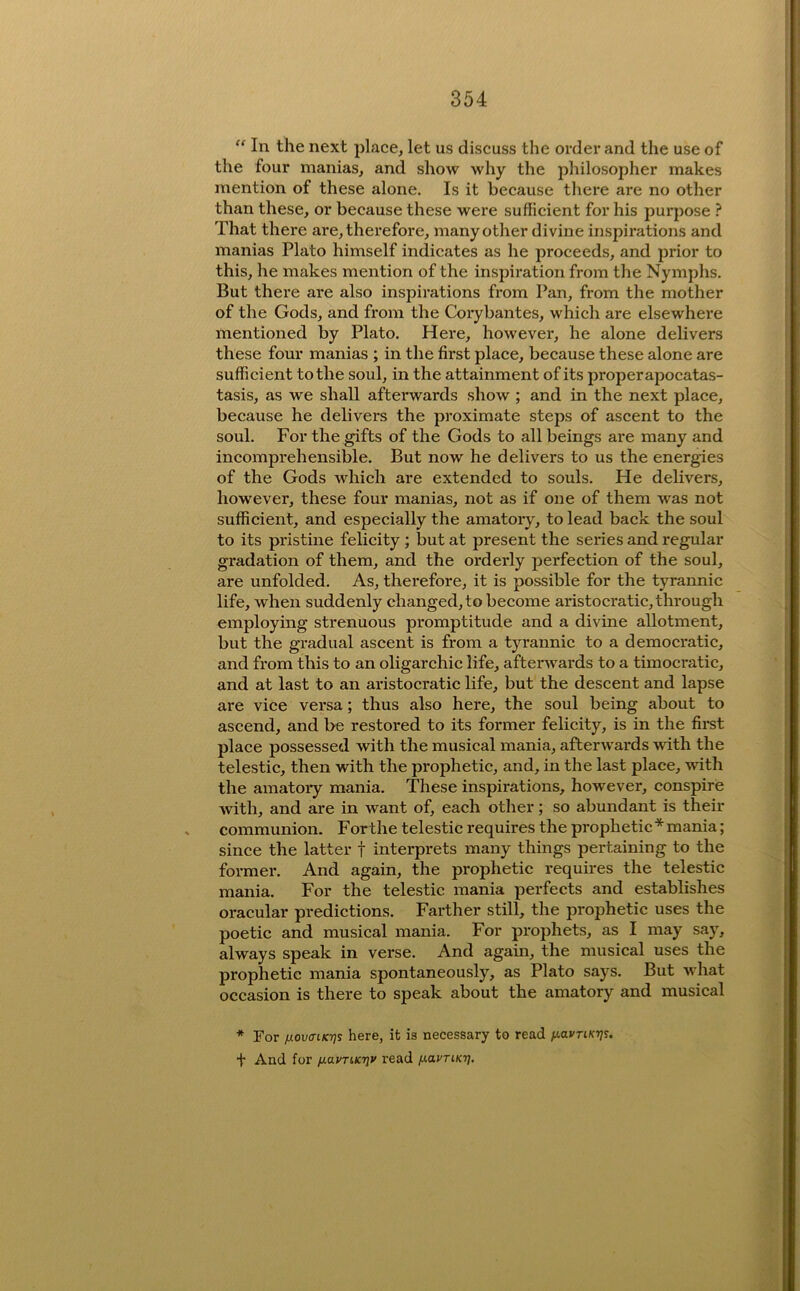 “ In the next place, let us discuss the order and the use of the four manias, and show why the philosopher makes mention of these alone. Is it because there are no other than these, or because these were sufficient for his purpose ? That there are, therefore, many other divine inspirations and manias Plato himself indicates as he proceeds, and prior to this, he makes mention of the inspiration from the Nymphs. But there are also inspirations from Pan, from the mother of the Gods, and from the Corybantes, which are elsewhere mentioned by Plato. Here, however, he alone delivers these four manias ; in the first place, because these alone are sufficient to the soul, in the attainment of its proper apocatas- tasis, as we shall afterwards show ; and in the next place, because he delivers the proximate steps of ascent to the soul. For the gifts of the Gods to all beings are many and incomprehensible. But now he delivers to us the energies of the Gods which are extended to souls. He delivers, however, these four manias, not as if one of them was not sufficient, and especially the amatoiy, to lead back the soul to its pristine felicity; but at present the series and regular gradation of them, and the orderly perfection of the soul, are unfolded. As, therefore, it is possible for the tyrannic life, when suddenly changed, to become aristocratic, through employing strenuous promptitude and a divine allotment, but the gradual ascent is from a tyrannic to a democratic, and from this to an oligarchic life, afterwards to a timocratic, and at last to an aristocratic life, but the descent and lapse are vice versa; thus also here, the soul being about to ascend, and be restored to its former felicity, is in the firet place possessed with the musical mania, afterwards with the telestic, then with the prophetic, and, in the last place, with the amatory mania. These inspirations, however, conspire ■with, and are in want of, each other; so abundant is their communion. Forthe telestic requires the prophetic * mania; since the latter f interprets many things pertaining to the former. And again, the prophetic requires the telestic mania. For the telestic mania perfects and establishes oracular predictions. Farther still, the prophetic uses the poetic and musical mania. For prophets, as I may say, always speak in verse. And again, the musical uses the prophetic mania spontaneously, as Plato says. But what occasion is there to speak about the amatory and musical * For fxovcrtKfjs here, it is necessary to read fiavnKijs. ■f And for (lavTkKriv read /xavTiKi].