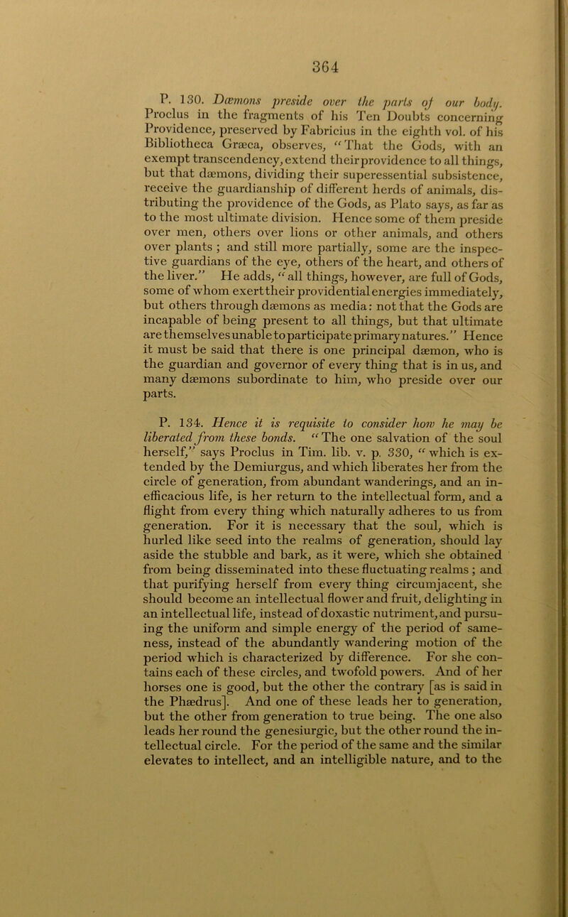 P. 130. Dcemons preside over the parts oj our bodtp Proclus in the fragments of his Ten Doubts concerning Providence^ preserved by Fabricius in the eighth vol. of liis Bibliotheca Graeca^ observes, ^'Tliat the Gods, with an exempt transcendency, extend theirprovidence to all things, but that daemons, dividing their superessential subsistence, receive the guardianship of different herds of animals, dis- tributing the providence of the Gods, as Plato says, as far as to the most ultimate division. Hence some of them preside over men, others over lions or other animals, and others over plants ; and still more partially, some are the inspec- tive guardians of the eye, others of the heart, and others of the liver.” He adds, “ all things, however, are full of Gods, some of whom exert their providential energies immediately, but others through daemons as media: not that the Gods are incapable of being present to all things, but that ultimate are themselves unable to participate primary natures. ” Hence it must be said that there is one principal daemon, who is the guardian and governor of every thing that is in us, and many daemons subordinate to him, who preside over our parts. P. 134. Hence it is requisite to consider how he may be liberated from these bonds. “The one salvation of the soul herself,” says Proclus in Tim. lib. v. p. 330, “ which is ex- tended by the Demiurgus, and which liberates her from the circle of generation, from abundant wanderings, and an in- efficacious life, is her return to the intellectual form, and a flight from every thing which naturally adheres to us from generation. For it is necessary that the soul, which is hurled like seed into the realms of generation, should lay aside the stubble and bark, as it were, which she obtained from being disseminated into these fluctuating realms ; and that purifying herself from every thing circumjacent, she should become an intellectual flower and fruit, delighting in an intellectual life, instead of doxastic nutriment, and pursu- ing the uniform and simple energy of the period of same- ness, instead of the abundantly wandering motion of the period which is characterized by difference. For she con- tains each of these circles, and twofold powers. And of her horses one is good, but the other the contrary [as is said in the Phaedrus]. And one of these leads her to generation, but the other from generation to true being. The one also leads her round the genesiurgic, but the other round the in- tellectual circle. For the period of the same and the similar elevates to intellect, and an intelligible nature, and to the