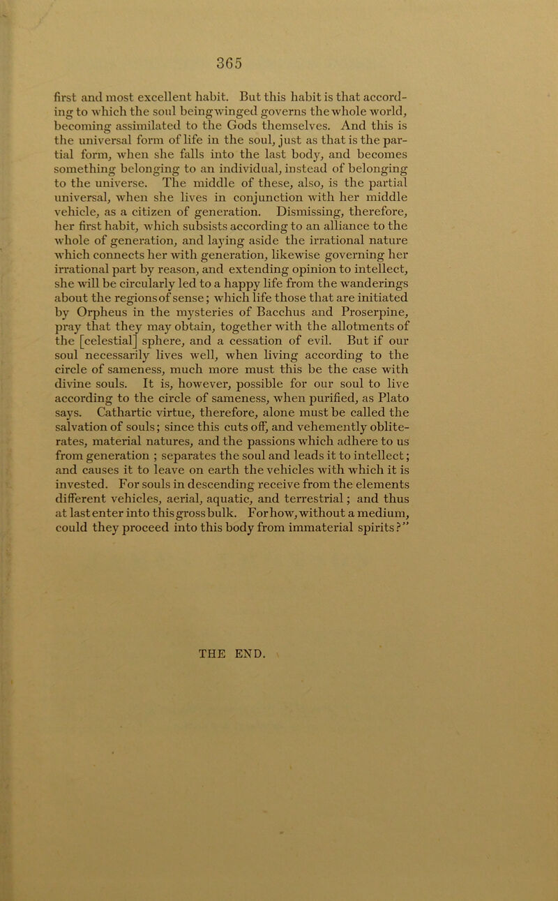 first and most excellent habit. But this habit is that accord- ing to Avhich the soul being winged governs the whole world, becoming assimilated to the Gods themselves. And this is the universal form of life in the soul, just as that is the par- tial form, when she falls into the last body, and becomes something belonging to an individual, instead of belonging to the universe. The middle of these, also, is the partial universal, when she lives in conjunction Avith her middle vehicle, as a citizen of generation. Dismissing, therefore, her first habit, Avhich subsists according to an alliance to the Avhole of generation, and laying aside the irrational nature AA'hich connects her Avith generation, likewise governing her irrational part by reason, and extending opinion to intellect, she Avill be circularly led to a happy life from the wanderings about the regions of sense; which life those that are initiated by Orpheus in the mysteries of Bacchus and Proserpine, pray that they may obtain, together with the allotments of the [celestial] sphere, and a cessation of evil. But if our soul necessarily lives well, when living according to the circle of sameness, much more must this be the case with divine souls. It is, however, possible for our soul to live according to the circle of sameness, when purified, as Plato says. Cathartic virtue, therefore, alone must be called the salvation of souls; since this cuts off, and vehemently oblite- rates, material natures, and the passions which adhere to us from generation ; separates the soul and leads it to intellect; and causes it to leave on earth the vehicles with which it is invested. For souls in descending receive from the elements different vehicles, aerial, aquatic, and terrestrial; and thus at last enter into this gross bulk. For how, without a medium, could they proceed into this body from immaterial spirits.?” THE END.