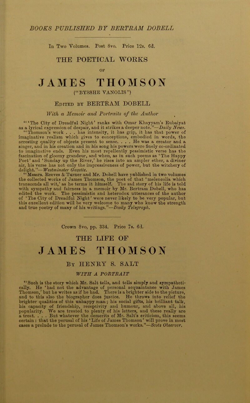 BOOKS PUBLISHED B7 BERTRAM DOBELL In Two Volumes. Post 8vo. Price 12s. 6d. THE POETICAL WOKKS OP JAMES THOMSON (“BYSSHE VANOLIS”) Edited by BERTRAM DOBELL With a Memoir and Portraits of the Author “‘The City of Dreadful Night’ ranks with Omar Khayyam’s Rubaiyat as a lyrical expression of despair, and it strikes a deeper note.”—Daily News. “Thomson’s work . . . has intensity, it has grip, it has that power of imaginative realism which gives to conceptions, embodied in words, the arresting quality of objects present to sense. . . . He was a creator and a singer, and in his creation and in his song his powers were finely co-ordinated to imaginative ends. Even his most repellently pessimistic verse has the fascination of gloomy grandeur, and when, as in such poems as ‘ The Happy Poet’ and ‘Sunday up the River,’ he rises into an ampler ether, a diviner air, his verse has not only the impressiveness of power, but the witchery of delight.”—Westminster Gazette. “Messrs. Reeves & Turner and Mr. Dobell have published in two volumes the collected works of James Thomson, the poet of that ‘melencolia which transcends all wit,’ as he terms it himself. The sad story of his life is told with sympathy and fairness in a memoir by Mr. Bertram Dobell, who has edited the work. The pessimistic and heterodox utterances of the author of ‘The City of Dreadful Night’ were never likely to be very popular, but this excellent edition will be very welcome to many who know the strength and true poetry of many of his writings.”—Daily Telegraph. Crown 8vo, pp. 334. Price 7s. 6d. THE LIFE OF JAMES THOMSON By henry S. salt WITH A PORTRAIT “Such is the story which Mr. Salt tells, and tells simply and sympatheti- cally. He ‘had not the advantage of personal acquaintance with Janies Thomson,’ but he writes as if he had. There is a brighter side to the picture, and to this also the biographer does justice. He throws into relief the brighter qualities of this unhappy man; his social gifts, his brilliant talk, his capacity of friendship, receptivity and humour, and above all, his popularity. AVe are treated to plenty of his letters, and these really are a treat. . . . But whatever the demerits of Mr. Salt’s criticism, this seems certain : that the perusal of his ‘ Life of James Thomson’ will prove in most cases a prelude to the perusal of James Thomson’s works.”—Scots Obsei'ver.