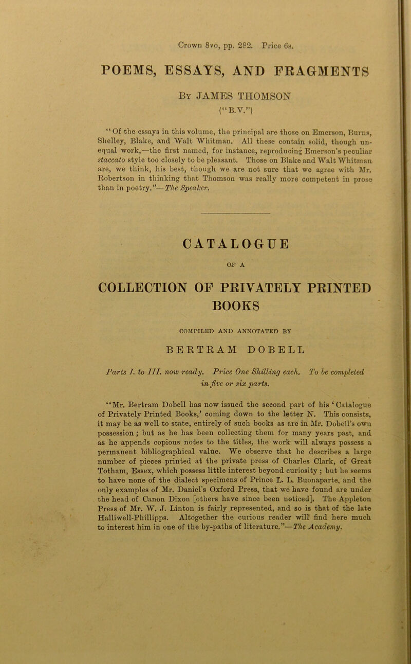 Crown 8vo, pp. 282. Price 6s. POEMS, ESSAYS, AND FRAGMENTS By JAMES THOMSON (“B.V.”) “ Of the essays in this volume, the principal are those on Emerson, Burns, Shelley, Blake, and Walt Whitman. All these contain solid, though un- equal work,—the first named, for instance, reproducing Emerson’s peculiar staccato style too closely to he pleasant. Those on Blake and Walt Whitman are, we think, his best, though we are not sure that we agree with Mr. Robertson in thinking that Thomson was really more competent in prose than in poetry.”—The Speaker. CATALOGUE OF A COLLECTION OF PRIVATELY PRINTED BOOKS COMPILED AND ANNOTATED BY BEKTRAIil DOBELL Parts J. to III. now ready. Price One Shilling each. To be completed in five or six parts. “Mr. Bertram Dobell has now issued the second part of his ‘Catalogue of Privately Printed Books,’ coming down to the Letter N. This consists, it may be as well to state, entirely of such books as are in Mr. Dobell’s own possession; but as he has been collecting them for many years past, and as he appends copious notes to the titles, the work will always possess a permanent bibliographical value. We observe that he describes a large number of pieces printed at the private press of Charles Clark, of Great Toth am, Essex, which possess little interest beyond curiosity ; but he seems to have none of the dialect specimens of Prince L. L. Buonaparte, and the only examples of Mr. Daniel’s Oxford Press, that we have found are under the head of Canon Dixon [others have since been neticed]* The Appleton Press of Mr. W. J. Linton is fairly represented, and so is that of the late Halliwell-Phillipps. Altogether the curious reader will find here much to interest him in one of the by-paths of literature.”—The Academy.