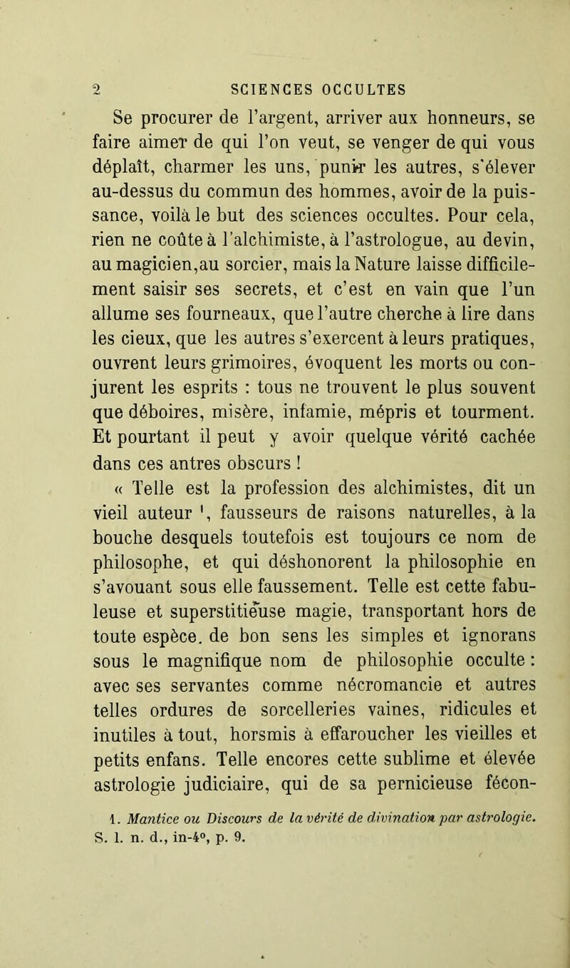 Se procurer de l’argent, arriver aux honneurs, se faire aimer de qui l’on veut, se venger de qui vous déplaît, charmer les uns, punk les autres, s'élever au-dessus du commun des hommes, avoir de la puis- sance, voilà le but des sciences occultes. Pour cela, rien ne coûte à l’alchimiste, à l’astrologue, au devin, au magicien,au sorcier, mais la Nature laisse difficile- ment saisir ses secrets, et c’est en vain que l’un allume ses fourneaux, que l’autre cherche à lire dans les cieux, que les autres s’exercent à leurs pratiques, ouvrent leurs grimoires, évoquent les morts ou con- jurent les esprits : tous ne trouvent le plus souvent que déboires, misère, infamie, mépris et tourment. Et pourtant il peut y avoir quelque vérité cachée dans ces antres obscurs ! « Telle est la profession des alchimistes, dit un vieil auteur ', fausseurs de raisons naturelles, à la bouche desquels toutefois est toujours ce nom de philosophe, et qui déshonorent la philosophie en s’avouant sous elle faussement. Telle est cette fabu- leuse et superstitieuse magie, transportant hors de toute espèce, de bon sens les simples et ignorans sous le magnifique nom de philosophie occulte : avec ses servantes comme nécromancie et autres telles ordures de sorcelleries vaines, ridicules et inutiles à tout, horsmis à effaroucher les vieilles et petits enfans. Telle encores cette sublime et élevée astrologie judiciaire, qui de sa pernicieuse fécon- 1. Mantice ou Discours de la vérité de divination par astrologie. S. 1. n. d., in-4°, p. 9.