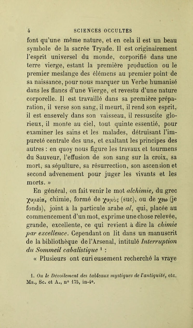 font qu’une même nature, et en cela il est un beau symbole de la sacrée Tryade. Il est originairement l’esprit universel du monde, corporifié dans une terre vierge, estant la première production ou le premier meslange des élémens au premier point de sa naissance, pour nous marquer un Verbe humanisé dans les flancs d’une Vierge, et revestu d’une nature corporelle. Il est travaillé dans sa première prépa- ration, il verse son sang, il meurt, il rend son esprit, il est ensevely dans son vaisseau, il ressuscite glo- rieux, il monte au ciel, tout quinte essentié, pour examiner les sains et les malades, détruisant l’im- pureté centrale des uns, et exaltant les principes des autres : en quoy nous figure les travaux et tourmens du Sauveur, l’effusion de son sang sur la croix, sa mort, sa sépulture, sa résurrection, son ascension et second advenement pour juger les vivants et les morts. » En général, on fait venir le mot alchimie, du grec ^uy.eia, chimie, formé de ^uuoç (suc), ou de (je fonds), joint à la particule arabe al, qui, placée au commencement d’un mot, exprime une chose relevée, grande, excellente, ce qui revient à dire la chimie par excellence. Cependant on lit dans un manuscrit de la bibliothèque de l’Arsenal, intitulé Interruption du Sommeil cabalistique 1 : « Plusieurs ont curi eusement recherché la vraye 1. Ou le Dévoilement des tableaux mystiques de l'antiquité, etc. Ms., Sc. et A., n° 115, in-4°.