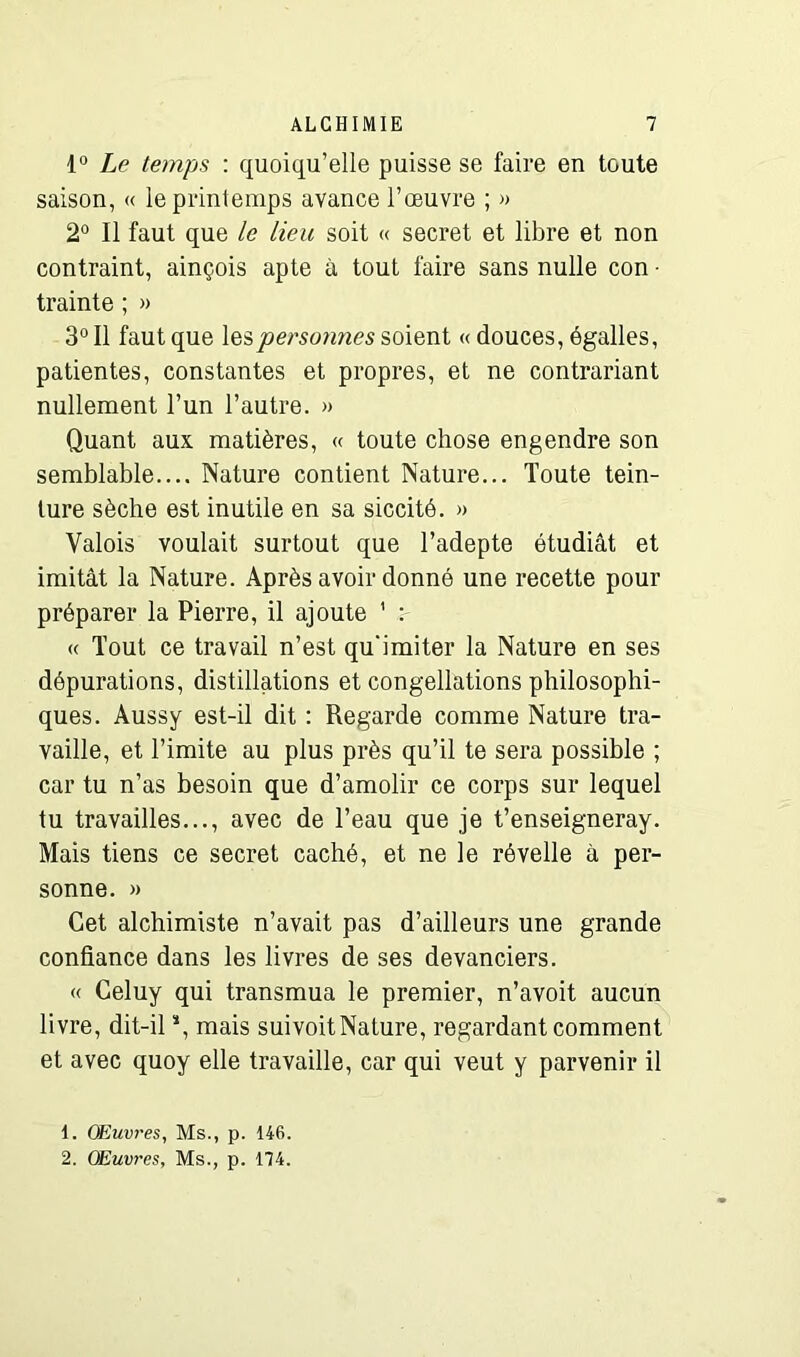 1° Le temps : quoiqu’elle puisse se faire en toute saison, « le printemps avance l’œuvre ; » 2° Il faut que le lieu soit « secret et libre et non contraint, ainçois apte à tout faire sans nulle con • trainte ; » 3° Il faut que les personnes soient « douces, égalles, patientes, constantes et propres, et ne contrariant nullement l’un l’autre. » Quant aux matières, « toute chose engendre son semblable.... Nature contient Nature... Toute tein- ture sèche est inutile en sa siccité. » Valois voulait surtout que l’adepte étudiât et imitât la Nature. Après avoir donné une recette pour préparer la Pierre, il ajoute 1 2 « Tout ce travail n’est qu'imiter la Nature en ses dépurations, distillations et congellations philosophi- ques. Aussy est-il dit : Regarde comme Nature tra- vaille, et l’imite au plus près qu’il te sera possible ; car tu n’as besoin que d’amolir ce corps sur lequel tu travailles..., avec de l’eau que je t’enseigneray. Mais tiens ce secret caché, et ne le révelle à per- sonne. » Cet alchimiste n’avait pas d’ailleurs une grande confiance dans les livres de ses devanciers. « Celuy qui transmua le premier, n’avoit aucun livre, dit-il *, mais suivoitNature, regardant comment et avec quoy elle travaille, car qui veut y parvenir il 1. Œuvres, Ms., p. 146.