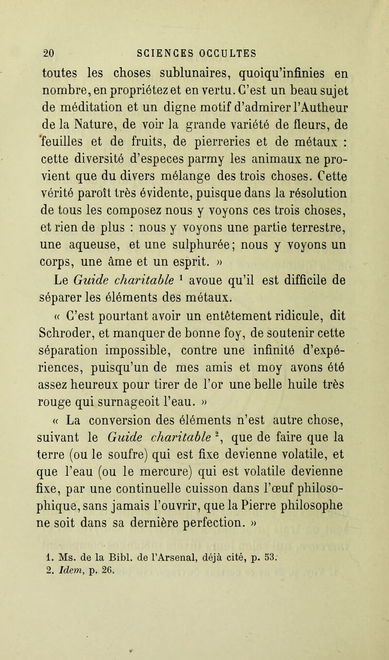 toutes les choses sublunaires, quoiqu’infinies en nombre, en propriétez et en vertu. C’est un beau sujet de méditation et un digne motif d’admirer l’Autheur de la Nature, de voir la grande variété de fleurs, de 'feuilles et de fruits, de pierreries et de métaux : cette diversité d’especes parmy les animaux ne pro- vient que du divers mélange des trois choses. Cette vérité paroît très évidente, puisque dans la résolution de tous les composez nous y voyons ces trois choses, et rien de plus : nous y voyons une partie terrestre, une aqueuse, et une sulphurée; nous y voyons un corps, une âme et un esprit. » Le Guide charitable 1 avoue qu’il est difficile de séparer les éléments des métaux. « C’est pourtant avoir un entêtement ridicule, dit Schroder, et manquer de bonne foy, de soutenir cette séparation impossible, contre une infinité d’expé- riences, puisqu’un de mes amis et moy avons été assez heureux pour tirer de l’or une belle huile très rouge qui surnageoit l’eau. » « La conversion des éléments n’est autre chose, suivant le Guide charitable 2, que de faire que la terre (ou le soufre) qui est fixe devienne volatile, et que l’eau (ou le mercure) qui est volatile devienne fixe, par une continuelle cuisson dans l’œuf philoso- phique, sans jamais l’ouvrir, que la Pierre philosophe ne soit dans sa dernière perfection. » 1. Ms. de la Bibl. de l’Arsenal, déjà cité, p. 53. 2. Idem, p. 26.