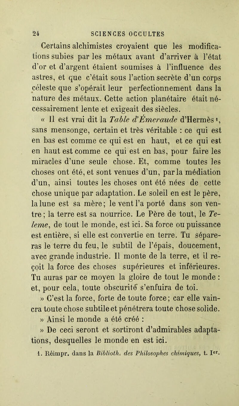 Certains alchimistes croyaient que les modifica- tions subies par les métaux ayant d’arriver à l’état d’or et d’argent étaient soumises à l’influence des astres, et que c’était sous l’action secrète d’un corps céleste que s’opérait leur perfectionnement dans la nature des métaux. Cette action planétaire était né- cessairement lente et exigeait des siècles. « 11 est vrai dit la Table d’Émeraude d’Hermès *, sans mensonge, certain et très véritable : ce qui est en bas est comme ce qui est en haut, et ce qui est en haut est comme ce qui est en bas, pour faire les miracles d’une seule chose. Et, comme toutes les choses ont été, et sont venues d’un, parla médiation d’un, ainsi toutes les choses ont été nées de cette chose unique par adaptation. Le soleil en est le père, la lune est sa mère ; le vent l’a porté dans son ven- tre ; la terre est sa nourrice. Le Père de tout, le Te- leme, de tout le monde, est ici. Sa force ou puissance est entière, si elle est convertie en terre. Tu sépare- ras le terre du feu, le subtil de l’épais, doucement, avec grande industrie. Il monte de la terre, et il re- çoit la force des choses supérieures et inférieures. Tu auras par ce moyen la gloire de tout le monde : et, pour cela, toute obscurité s’enfuira de toi. » C’est la force, forte de toute force; car elle vain- cra toute chose subtile et pénétrera toute chose solide. » Ainsi le monde a été créé : » De ceci seront et sortiront d’admirables adapta- tions, desquelles le monde en est ici. 1. Réimpr. dans la Biblioth. des Philosophes chimiques, t. Ier-