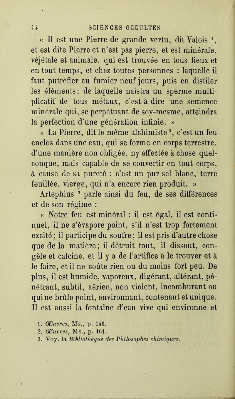 « Il est une Pierre de grande vertu, dit Valois et est dite Pierre et n’est pas pierre, et est minérale, véjétale et animale, qui est trouvée en tous lieux et en tout temps, et chez toutes personnes : laquelle il faut putréfier au fumier neuf jours, puis en distiler les éléments; de laquelle naistra un sperme multi- plicatif de tous métaux, c’est-à-dire une semence minérale qui, se perpétuant de soy-mesme, atteindra la perfection d’une génération infinie. » « La Pierre, dit le même alchimiste2, c’est un feu enclos dans une eau, qui se forme en corps terrestre, d’une manière non obligée, ny affectée à chose quel- conque, mais capable de se convertir en tout corps, à cause de sa pureté : c’est un pur sel blanc, terre feuillée, vierge, qui n’a encore rien produit. » Artephius n parle ainsi du feu, de ses différences et de son régime : « Notre feu est minéral : il est égal, il est conti- nuel. il ne s’évapore point, s’il n’est trop fortement excité ; il participe du soufre ; il est pris d’autre chose que de la matière ; il détruit tout, il dissout, con- gèle et calcine, et il y a de l’artifice à le trouver et à le faire, et il ne coûte rien ou du moins fort peu. De plus, il est humide, vaporeux, digérant, altérant, pé- nétrant, subtil, aerien, non violent, incomburant ou qui ne brûle point, environnant, contenant et unique. Il est aussi la fontaine d’eau vive qui environne et 1. CE livres, Ms., p. 140. 2. Œuvres, Ms., p. 161. 3. Voy. la Bibliothèque des Philosophes chimiques.