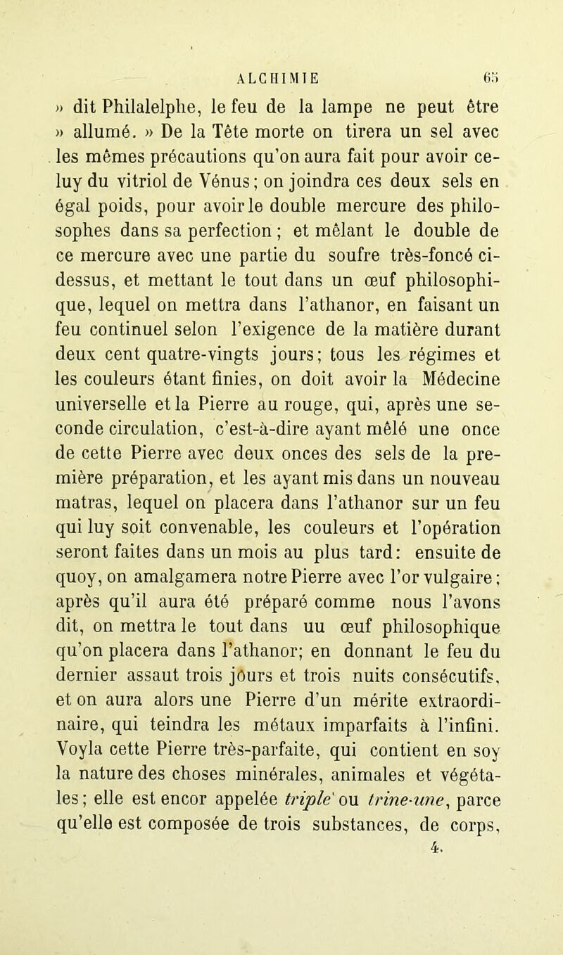 » dit Philalelphe, le feu de la lampe ne peut être » allumé. » De la Tête morte on tirera un sel avec les mêmes précautions qu’on aura fait pour avoir ce- luy du vitriol de Vénus; on joindra ces deux sels en égal poids, pour avoir le double mercure des philo- sophes dans sa perfection ; et mêlant le double de ce mercure avec une partie du soufre très-foncé ci- dessus, et mettant le tout dans un œuf philosophi- que, lequel on mettra dans l’athanor, en faisant un feu continuel selon l’exigence de la matière durant deux cent quatre-vingts jours; tous les régimes et les couleurs étant finies, on doit avoir la Médecine universelle et la Pierre au rouge, qui, après une se- conde circulation, c’est-à-dire ayant mêlé une once de cette Pierre avec deux onces des sels de la pre- mière préparation, et les ayant mis dans un nouveau matras, lequel on placera dans l’athanor sur un feu qui luy soit convenable, les couleurs et l’opération seront faites dans un mois au plus tard: ensuite de quoy, on amalgamera notre Pierre avec l’or vulgaire; après qu’il aura été préparé comme nous l’avons dit, on mettra le tout dans uu œuf philosophique qu’on placera dans l’athanor; en donnant le feu du dernier assaut trois jours et trois nuits consécutifs, et on aura alors une Pierre d’un mérite extraordi- naire, qui teindra les métaux imparfaits à l’infini. Voyla cette Pierre très-parfaite, qui contient en soy la nature des choses minérales, animales et végéta- les ; elle est encor appelée triple ou trine-une, parce qu’elle est composée de trois substances, de corps, 4.