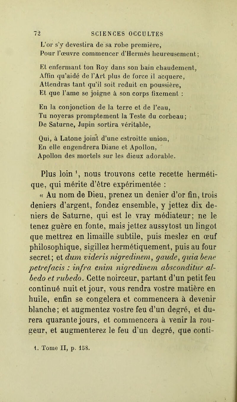 L’or s’y devestira de sa robe première, Pour l’œuvre commencer d’Hermès heureusement; Et enfermant ton Roy dans son bain chaudement, Affin qu’aidé de l’Art plus de force il acquere, Attendras tant qu’il soit réduit en poussière, Et que l’ame se joigne à son corps fixement : En la conjonction de la tei’re et de l’eau, Tu noyeras promptement la Teste du corbeau; De Saturne, Jupin sortira véritable, Qui, à Latone joint d’une estroitte union, En elle engendrera Diane et Apollon, Apollon des mortels sur les dieux adorable. Plus loin nous trouvons cette recette herméti- que, qui mérite d’être expérimentée : « Au nom de Dieu, prenez un denier d’or fin, trois deniers d’argent, fondez ensemble, y jettez dix de- niers de Saturne, qui est le vray médiateur; ne le tenez guère en fonte, mais jettez aussytost un lingot que mettrez en limaille subtile, puis meslez en oeuf philosophique, sigillez hermétiquement, puis au four secret; et dum videris nigredinem, gaude, quia bene petrefacis : infra enim nigredinem absconditur al- bedo et rubedo. Cette noirceur, partant d’un petit feu continué nuit et jour, vous rendra vostre matière en huile, enfin se congèlera et commencera à devenir blanche; et augmentez vostre feu d’un degré, et du- rera quarante jours, et commencera à venir la rou- geur, et augmenterez le feu d'un degré, que conti-