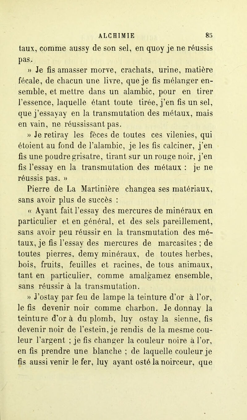 taux, comme aussy de son sel, en quoy je ne réussis pas.. » Je fis amasser morve, crachats, urine, matière fécale, de chacun une livre, que je fis mélanger en- semble, et mettre dans un alambic, pour en tirer l’essence, laquelle étant toute tirée, j’en fis un sel, que j’essayay en la transmutation des métaux, mais en vain, ne réussissant pas. » Je retiray les fèces de toutes ces vilenies, qui étoient au fond de l’alambic, je les fis calciner, j’en fis une poudre grisâtre, tirant sur un rouge noir, j’en fis l’essay en la transmutation des métaux : je ne réussis pas. » Pierre de La Martinière changea ses matériaux, sans avoir plus de succès : « Ayant fait l’essay des mercures de minéraux en particulier et en général, et des sels pareillement, sans avoir peu réussir en la transmutation des mé- taux, je fis l’essay des mercures de marcasites ; de toutes pierres, demy minéraux, de toutes herbes, bois, fruits, feuilles et racines, de tous animaux, tant en particulier, comme amalgamez ensemble, sans réussir à la transmutation. » J’ostay par feu de lampe la teinture d’or à l’or, le fis devenir noir comme charbon. Je donnay la teinture d’or à du plomb, luy ostay la sienne, fis devenir noir de l’estein, je rendis de la mesme cou- leur l’argent ; je fis changer la couleur noire à l’or, en fis prendre une blanche ; de laquelle couleur je fis aussi venir le fer, luy ayant osté la noirceur, que