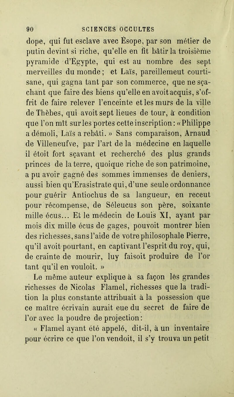 dope, qui fut esclave avec Ésope, par son métier de putin devint si riche, qu’elle en fit bâtir la troisième pyramide d’Égypte, qui est au nombre des sept merveilles du monde ; et Laïs, pareillemeut courti- sane, qui gagna tant par son commerce, que nesça- chant que faire des biens qu’elle en avoitacquis, s’of- frit de faire relever l’enceinte et les murs de la ville deThèbes, qui avoit sept lieues de tour, à condition que l’on mît sur les portes cette inscription : « Philippe a démoli, Laïs a rebâti. » Sans comparaison, Arnaud de Villeneufve, par l’art de la médecine en laquelle il étoit fort sçavant et recherché des plus grands princes de la terre, quoique riche de son patrimoine, a pu avoir gagné des sommes immenses de deniers, aussi bien qu’Erasistrate qui, d’une seule ordonnance pour guérir Antiochus de sa langueur, en receut pour récompense, de Séleucus son père, soixante mille écus... Et le médecin de Louis XI, ayant par mois dix mille écus de gages, pouvoit montrer bien des richesses, sans l’aide de votre philosophale Pierre, qu’il avoit pourtant, en captivant l’esprit du roy, qui, de crainte de mourir, luy faisoit produire de l’or tant qu’il en vouloit. » Le même auteur explique à sa façon lés grandes richesses de Nicolas Flamel, richesses que la tradi- tion la plus constante attribuait à la possession que ce maître écrivain aurait eue du secret de faire de l’or avec la poudre de projection: « Flamel ayant été appelé, dit-il, à un inventaire pour écrire ce que l’on vendoit, il s’y trouva un petit