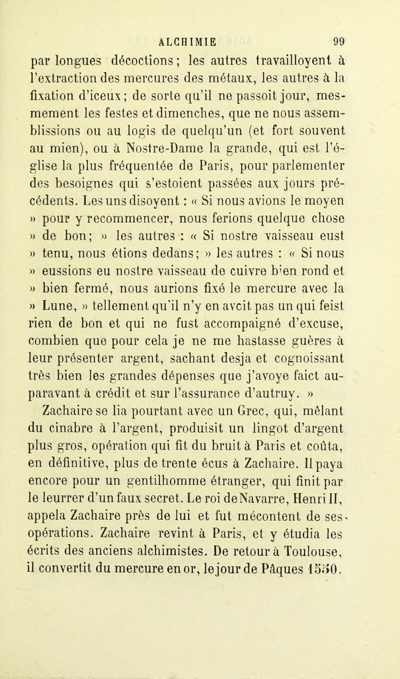 par longues décoctions; les autres travailloyent à l’extraction des mercures des métaux, les autres à la fixation d’iceux; de sorte qu’il ne passoit jour, mes- mement les testes et dimenches, que ne nous assem- blissions ou au logis de quelqu’un (et fort souvent au mien), ou à Nostre-Dame la grande, qui est l’é- glise la plus fréquentée de Paris, pour parlementer des besoignes qui s’estoient passées aux jours pré- cédents. Lesunsdisoyent : « Si nous avions le moyen » pour y recommencer, nous ferions quelque chose » de bon; » les autres : « Si nostre vaisseau eust » tenu, nous étions dedans; » les autres : « Si nous » eussions eu nostre vaisseau de cuivre b:en rond et « bien fermé, nous aurions fixé le mercure avec la » Lune, » tellement qu'il n’y en avcit pas un qui feist. rien de bon et qui ne fust accompaigné d’excuse, combien que pour cela je ne me hastasse guères à leur présenter argent, sachant desja et cognoissant très bien les grandes dépenses que j’avoye faict au- paravant à crédit et sur l’assurance d’autruy. » Zachairese lia pourtant avec un Grec, qui, mêlant du cinabre à l’argent, produisit un lingot d’argent plus gros, opération qui fit du bruit à Paris et coûta, en définitive, plus de trente écus à Zachaire. Il paya encore pour un gentilhomme étranger, qui finit par le leurrer d’un faux secret. Le roi de Navarre, Henri II, appela Zachaire près de lui et fut mécontent de ses^ opérations. Zachaire revint à Paris, et y étudia les écrits des anciens alchimistes. De retour à Toulouse, il convertit du mercure en or, le jour de Pâques 13i>0.